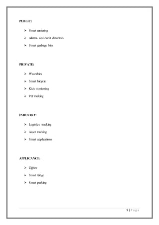 9 | P a g e
PUBLIC:
 Smart metering
 Alarms and event detectors
 Smart garbage bins
PRIVATE:
 Wearables
 Smart bicycle
 Kids monitoring
 Pet tracking
INDUSTRY:
 Logistics tracking
 Asset tracking
 Smart applications
APPLICANCE:
 Zigbee
 Smart fridge
 Smart parking
 