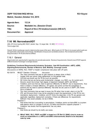 1 / 6
3GPP TSG RAN WG2 #91bis R2-15xyzw
Malmö, Sweden, October 5-9, 2015
Agenda Item: 13.3.4
Source: Mediatek Inc. (Session Chair)
Title: Report of the LTE breakout session (NB-IoT)
Document for: Approval
7.16 WI: NarrowbandIOT
(NB_IOT-Core;leading WG: RAN1; started: Sep. 15; target: Mar. 16; WID: RP-151621)
Time budget:N/A
Overall: At this meeting we need to determine the scope of the work. Which parts of LTE TSes to be reused,which parts are
not applicable,which parts need change.Identification ofissues and candidate solutions.The mindsetshould be that
Requirements in TR 45.820 shall be fulfilled.
7.16.1 General
Organization etc,opportunity for rapporteurs to provide wise words. Review of requirements.Overall cross CP/UP aspects.
Different levels of coverage / coverage classes.
Guidelines, Functional Requirements Inclusions Exclusion, Inter WI Coordination: eMTC, eDRX,
Signaling Enhancements, Number of Bearers, QoS, Mobility, Coverage Levels
Discussions on HARQ, RLC, PDCP or header compression take place with UP parts.
R2-154174 NB-IOT Overview Ericsson discussion
- The chair comments that pain vs gain analysis is always done in Ran2.
- Huawei think we cannot make agreements on this general level.
- Vdf think we should use the TR as much as possible.
- QC thinks that we are facing quite fundamental changes, e.g. MAC, e.g. for system arch.
Docomo would like to have high degree of alignment between eMTC and NB-Iot.
- Vodafone point sout that we need to optimize differently for NB-IOT due to requirements, thus
there is indeed a mindset difference. DT agrees and points out that the competition is
external and we need to optimize differently that what we are used to in 3GPP. ZTE thinks
this is a trade-off.
- The chair comments that we need to reuse the TR rather than to redo what is in the TR.
- ZTE and Ericsson think it may not be possible to reach the requirements in the TR for non-
standalone deployments. Vodafone and DT thinks the objectives in the TR are general and
applicable regardless deployment scenarios. If there are differences for requirements
fulfilment they would probably not be in RAN2.
Proposal 1:
- Intel thinks that this is according to assumptions. Vodafone points out that eDRX is a system
wide feature which is complex to roll out. LG Nokia and Docomo supports proposal 1.
Vodafone has doubts that this agreements has any value,
Proposal 5:
- Intel thinks we should try do clarify use cases.
 NB-IoT MAC, RLC, PDCP and RRC is based on LTE Rel-13. RAN2 aims to reuse as
much as reasonable w.r.t. eMTC and eDRX enhancements. Details to be discussed
case by case.
 