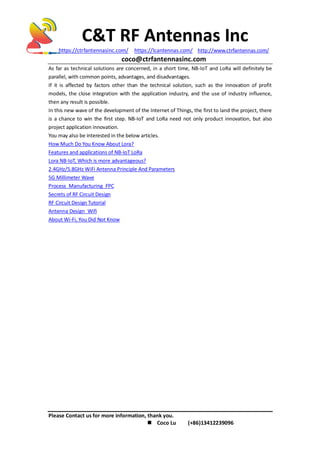 C&T RF Antennas Inc
https://ctrfantennasinc.com/ https://lcantennas.com/ http://www.ctrfantennas.com/
coco@ctrfantennasinc.com
Please Contact us for more information, thank you.
 Coco Lu (+86)13412239096
As far as technical solutions are concerned, in a short time, NB-IoT and LoRa will definitely be
parallel, with common points, advantages, and disadvantages.
If it is affected by factors other than the technical solution, such as the innovation of profit
models, the close integration with the application industry, and the use of industry influence,
then any result is possible.
In this new wave of the development of the Internet of Things, the first to land the project, there
is a chance to win the first step. NB-IoT and LoRa need not only product innovation, but also
project application innovation.
You may also be interested in the below articles.
How Much Do You Know About Lora?
Features and applications of NB-IoT LoRa
Lora NB-IoT, Which is more advantageous?
2.4GHz/5.8GHz WiFi Antenna Principle And Parameters
5G Millimeter Wave
Process Manufacturing FPC
Secrets of RF Circuit Design
RF Circuit Design Tutorial
Antenna Design Wifi
About Wi-Fi, You Did Not Know
 