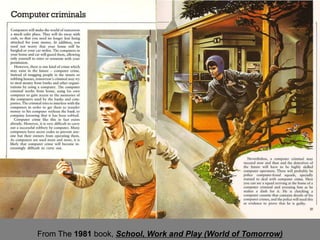 However, there is one kind of crime which may exist
                    in the future - computer crime. Instead of mugging
                    people in the streets or robbing houses, tomorrow's
                    criminal may try to steal money from banks and
                    other organizations by using a computer.

                    … it is very difficult to carry out a successful
                    robbery by computer. Many computers have secret
                    codes to prevent anyone but their owners from
                    operating them. As computers are used more and
                    more, it is likely that computer crime will become
                    increasingly difficult to carry out.



From The 1981 book, School, Work and Play (World of Tomorrow)
 