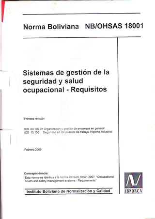 t 
Norma Boliviana NB/OHSAS 18001 
Sistemas de gestión de la 
seguridad y salud 
ocupacional - Requisitos 
Primera revisión 
ICS 03.100.01 Organizaoó. 1/ Sestión de empresas en general 
ICS 13.100 Segu dad en l.s púestos de trabajo Higiene industrial 
Febrero 2008 
Correspondenc¡a: 
Esta norma es idéntica a la norma oHSAS 18001:2007 "Occupational 
health and safety management systerns - Requirements" 
lnstituto Boliviano de Normalización y Calidad ¡-rxontÁr 
 