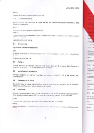 adalGé (g 4tó 32 .É E 
'bE 
t€rso l4o0l:2004 
3.4 Acrión cd¡rcfiv.a 
Accion to.r* fa dim¡naa la causa de uaa 
s¡tuaciÍ hdes€atle- 
NB/OHSAS 18001 
no conionnidad (3.11) detectada u otra 
Aé r=s rÉs e c €e péÉ lna no @¡tcmidad 
t: dr ffiiE * b.rE para pr€venú que atqo u dE a produde ñiéntÉs que ta aeión p@üva (3.1s) se tona para l.*.n qe ¿r9o s¡¿.h 
INB¡SO 9000:2005, 3.6.5] 
3.5 Documento 
lnformación y su medio de soporte. 
El me! o de epone puede ser pape, dis@ magnetcÚ' apb o eH¡@, foioQ€iÉ o muestras pá1rd, o un¿ coñbinaoón 
INB/ISO'14001:2004, 3.41 
3.6 Peligro 
Fuente, situación o acto con potencial púa aa.Éa. da¡1o en términos de daño humano o 
deterioro de ¡a salud (3.8), o una comb¡nacitn.b *d 
3.7 ldent¡ficación de peligros 
Proceso mediante el o€l se reconoce 
qt-r¡.É tfl p€ligro (3.6) y se definen sus 
características. 
3.8 Deteriorc de la salud 
Itr 
bfr 
-rtE¡ 
tt¡ 
bül 
,É 
t-t 
rn.t 
rnl 
¡ra (I 
hcSt 
bcE 
D,' 
iañ¡t 
Condición física o mentat identjfcább y d!És q.e srge y¡o er¡peor¿¡ por la actividad 
laboral y/o por situaciones relacionadas can d E=r 
3.9 lncidenté 
Suceso o sucesos relacionados cún d d+ €t d q.d @rre o podía haber ocurjdo un 
daño, o deterioro de ¡a satud (3.8) (*r ErEs¡ o.Eia b gralEdad); o una fatalidad. 
ú¡dib¡E6úlxj(iáteqEr€ddE-=¡ÉoüÉs.i.Esájoactutijad 
tora 2 
Se FÉé }a. r*.ni¡. u irj€e -e E - ia lErEib ú |ñ ei@ de tá etud o una f¿taudad @mo cuasi 
 