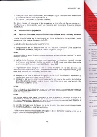 NB/OHSAS 1800,1 
:::a:_:::_aa'asa{¡sebidadesyauiofidadparalog¡arosobjetlvosenlasfuncones 
_ a ., 
, a :s ::-: -:ri:es de a organizacióni y :s :a3: cs t, p azos para logfar estos obletivos. 
Se deben ievlsar e programa o los programas a nierva os de tiempo regulares y 
p anilcados y se deben ajustar según sea necesario, para asegLrrarse de que se alcanzan 
los objeivos. 
4.4 lmplementación y operación 
4.4.1 Recursos, func¡ones, responsabilidad, obligac¡ón de rendir cuentas y autoridad 
La alta direccóñ debe ser la responsab e en últma insta¡cia de a seguridad y salud 
ocupaciona y del s siema de gesiión d¿ S,SO 
[a _. a La d reccion deoe derno>Íar r- :. : 
a) _::-'::r asegurándose de la dispcr a ::: : : :::-:l¿es p¿r¿ estabLecer, 
ir¡plernentar, mantener y rne c_a_ a : -:::-: r: :::: :- :: S_, SO: 
Los recufsos incuyen 
lecnologi@s y f nancieros 
b) definendo a s f! a a a _ 3 s : 3 
-: 
_ : _ : : :::: -::: :::::.:: J:a a^es de rendlr cuentas, 
y de e!:_:a z,'.a' aza aa-z ':: =',-::::::_:::,S::::¿z_vsedebendocurnentar 
La a-.a- -:aa:- :::a ::: - a a --a : .: ,: - ?*a:cs de a alta dirección con leat:_::: ::::::::_t:: : _::-- t- :-=-:::a oilas respo¡sabildades, yque 
debeLÉ :_:: -:: .-i . - i.-_:_.- .-: 
a) asegurarse a: a-a : 3:::-: := l-::- :: = :-SC se establece implementa y 
m¿_rie_ede¿..: i.::-::= -:-i:-i i 
b) asegurarse de q-: .: _':-:: :: :---,::: :: :s:.ra de gestión de SySO se 
presentan a la alia c :eaa a- ::= : =. t:- ;: -: ::_ :cmo base para la ñejora del 
sister¡a de gestjón de S,Sl 
NOTA 2 
r¿ perscn¿ desgnada pór aatad¡e@óñ(¡.::-:: . : i "." ".o ouede a"eSa. ¿sr o c 
-ns3fr ¿ndo la respónsabilidad 
:;=::-r^i.s de la die-ó¡ subo.dnados 
;¿r3 a Noma Boliviáña'Rendir cue¡tas" (A€--:: :. :- -:- + .- =... :,.. b rendcóñ de cuenias es e ::-.cclñ e¡lo y asunción de esponsbtdad p.: :::--- ¡.ud¿s ¡as potít€s y ta ::r nstacón la qesfó¡ púbié y la ap ecó¡ en e ,-.L.= 1- -,.: . : ::r :: -::.. / que abar* ta obtigacón de '¡e,ok,-4e.po.>áo,edpt¿o--.-.o..-..¡. 
La identidad de la persona designada por la a.ia. _.::.- t::: :::ar dlsponibe para todas 
:s oe_sor¿s q-e Úab4en p¿r¿ ¿ orgal zac or. 
Tcjcs equellos con responsabilldades en a gestión ce.:i :.-:._-.:. s-r compromiso con la 
ñ_3.ora contiñua de desempeño de SySO. 
1l 
 