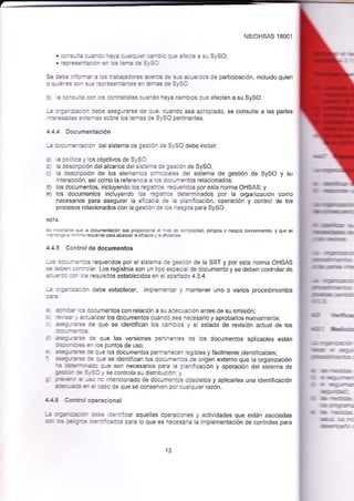 NB/OHSAS 18001 
. :^: - 2 a -Z-=: -Z: Z =-Z =- '-- =-: ': :-+ ::r:': : 9i SySO; 
. Tea:=3=_=::_ =_ '=:3-e :é s_, s: 
Se i=:+ --:-:_ ¿ :: :z:¿ ¿:r_:i ¿É-:z :+ a-a i:-: :.'; de oadicip¿c ón inclJtdo quien 
o qu éaa: s:^ s-: --:'=ea=aias en ¡émas ce slso 
b' ¿ -_:- = aa- = -rtratjsias cuando haya c¿ñbics qJe afecten a su SySO, 
-¿ a-az- -:=:: a- :=:é esegurarce c3 cue clando sea ¿proplado se consulle a las partes 
-::=s::-a =::a-- sobre los iemas ce syso pertinentes. 
4.4.4 Doc¡.rmentac¡ón 
--: -1:.:-*3^Éción del sistema de ges:4. ie SySO debe incluir: 
: : .c ;!.¿ y los obletivos de SySO : La descñpción del alcance de sisieña .e gesiión de SySO; .l la descaipción de los elementcs g::c:::s del sistema de gestión de SySO y su 
interacción, asícomo la referenclé e as a€..rn'entos relacionados 
d) los docur¡entos, incluyendo los regis:cs -=.le.idos poresta norma OHSAS; y 
e) los documentos incluyendo los r< a:.s ieterminados por a organización cor¡o 
necesarios para asegurar a eic¿cla a: a Dlanificación, operación y control de los 
procesos relacionados con la gestión ie lcs ::sgos para SySO. 
:s lmF|nle qúe ¿ documenlacón sea proporcicra a _n= > =-:=dad. pe ig¡os y riesgos @ncernte¡tes, y que se 
aó ea a alenté 
4.4.5 Cont¡oldedocumentos 
-= ::':--e.ios requeridos por el sistema ie eesión de la SST y por esta norma OHSAS 
- :a:a_ aaairg ar. Los registros son un tlpo esaajal de documento y se deben confolar de 
=:.-:.:: * fs ¡eq.rs Ios establec.dos e- e =a¿'.=da4 5 a 
i :-:=-::: an debe establecer, imple¡ie¡=r y mantener uno o varios procedimientos 
: =:j_::¿- :s documenlos con relación a sU aj3auación antes de su emisión; : -=,:¿- ,. aa:ualizar los documentos cuando sea necesario y aprobarlos nuevar¡enle, : 1=:-=3. de qLre se identifican los c€n-b as y e estado de revis¡ón actual de los 
: -:€:-=-= le que las versiones pertj¡enies de los docLtmentos aplicables están 
:!=c. :4 er lcs pLJntos de uso; : =p-:--=-:-¿ :e cue los documentos peTmanec€n tegibles y fácilmente identificables; ' :_s¿p-::----=---=.: a::: :a le se identifcan los documenios de origen externo que la orqanización que son necesarios para la ptaniflcación y operación del sistema de :5::r :É -:-:l / se co-ltola s- disl bución y : ..=.=. ? -s. _c inteñcionado de documentos obsoletos y aplicarles una identificación 
aaP-=-a= 7 = :¿so de que se conserven pot cuelqlrer razón. 
4.¿.4 Cirri:{ ogeracional 
i :.=_E=c':- :-,:€ ::naficar aquelas operaciones y activldades que están asociadas 
-. ,]s :€r '_:_:-c ,:=-::=:as para lo que es nece$ria la implementación de controles para 
{! üÍlrlli¡¡ür 
¡¡]qntrfiltrerr:¡f 
5:qq-iMi$tI 
{l ltÍfirfilr s-fm¡ 
ül¡ls fE 
¡r ¡m@Í1li:1r3 
¡¡EStdIfln#:rr;a.: 
üx¡l iMÍe -IF 
¡nE¡m,tn"fle""lE! 
4ulerur 3-i:5: 
¡¡l:...i: 
¡til kÍ'cd 
,-ii Ír",4- i=:)= 
'lmf 4 =1r 
{glr_raÉE 
:[ &r -É:i:=s 
m :Í-5=-'¿ 
13 
 