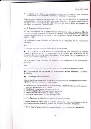 NB/OHSAS lBOO'1 
D e -::::a :: as -- . ,:s -=_ -31:: :r: 3:-:--a-:a y rnedlción, para facilitar el 
a.a::e_:- ¿1: :5 :: ¿s 3=,:r.5 =j-:-.= , ¿3:::a-- oreventivas 
: --:--=-: , :_-==-,:- :: ocsenoeño l¿org¿n7acón ¡ < -: = :.r=: - ¿--$ ::_= : = ::::ar y el mantenimiento de dichos ec_::: a_:_:: -- =-:::f: := :+:;i -.=--,=- = -?j sios de las actividades y los 
4.5.2 Era:!a:iér: d€¡cumplimiento 
!:2'. =_- =-=--_-:.¿:a- :_ =-:ra- !c de cumplimiento (véase el apartado 4.2c), la :-::-::::r_ :=,:€ ==: a.:e- -: 3-e-:ar y mantener uno o vados procedlmientos para 
a.-=,= 
=e- L,=-e-a: € :_-: - :-:: aa los requisjtos legales aplicables (véase el 
i::e_:3:::::a€ -:-:3-=- :_< -=:::a: ae los reslltados de las evaluaclones 
-,=-=- = a--= -aric con otros requisitos que suscriba _i:. :_::e combinar esta evaluación con la 
eva uaaiór i: :--: -:_:a =a¿ -€ -a-a= { = ¿paiado 4.8.2.i o establecer uno o 
-: :-;:_::::- :::¿ -a-=_3_ ,:-s -?:s:=_< :€ lcs resuliados de las evaluactones 
4.5.3 lnvÉtjga:ia. É rl:É=.-E -¡c ..!.-:ot-¡nidad, acc¡ón correctiva 
preventiva 
y acc¡ón 
4.5.3.'l lnvesügacbn de rEisGs 
La organización de- a:rl:f rú€-e-a _, -a-:=:er uno o varios procedimientos para 
regisfar i_vesl ga. y ¿-: :=_ .= Tc É--= :¿-: 
a) determinar las deicjs-.r.s a: -.,.:: 3_tl,_?=---:s _, otros faciores qlte podrían caLtsar o 
contrjbuir a la aparicfó. c: -.,:e-: 
b) identificar la necesidad i. -.¿ a-.r :.-::: .2 
c) identificar oportun¡dades É=:E --:3--.:- :r=.-:.-.2 
d) identificar oportunidades p:.¿ e -¿,:= e) comunicar Jos resultados de =-:-= == ^. =-,.=:¡: -És 
Las investigaciones se deben llev¿. ¿ =:. - e -: -¿^:c opoduno. 
Cualquier necesidad identiñc¿da i€ =e.:-= --=::,as o de oportunidades para una 
acción peventiva debe tÉtarse de acu=::. -- :s r¿-:e: !ertinente; del apadado 
SedebendocumentarymantenerosresL=aas:::s-.:aiigacionesdelosincidentes. 
 