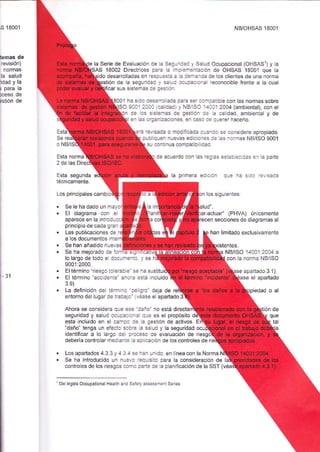{s 18001 NB/OHSAS 18001 
temas de 
revisión) 
noÍmas 
la salud 
ddad y la 
! para la 
DCeSO de 
sstión de 
la Serie de Evaluación de Ia S3!-_:al y Sa ud Ocupacional (OHSASI) y a 
18002 Directrlces pare a -. e-eniación de OHSAS 18001 que la 
ido desarrolladas en resa!43= ¿ a:3Í?nda de Ios clie¡tes de una norma 
ión de a seguridai j s€-: a.:.2. a¡al reconocible frenie a la cual 
car s!s sistemas ie :=;:a_ 
01 ha s do c-€- 3:a para s3: :aÍceUbLe con las normas sobre 
SO 9001:2:,:: :a :3.) y NB ISO '1aX12A04 (ambiental), con el 
Ce .s s =:=-2s de ges_-ró: :e a caldad ambie¡tal y de 
e¡ :s: '-::az:crones, en c¿-.a a: aJeret hacerlo. 
Esta :é '¿i-ia o modificada c::-::. 
Se 
O NB/I 
Esta norma 
2 de las Di 
Esta segunda 
técnicamente 
Los princ pales camb o 
:.-: :uen nLrevas edicionea ce 
se consldere apropiado. 
as normas NB¡SO 9001 
s! cañtnua cor¡patibiliciac 
de ¿cuerdo con as¡(c:s:!:i::: i¿cc- ¿ p¿'lo 
a p'-re¡a ec-.c- c-: -: s: r,:::¡ 
on os siguie¡tes: 
ud". 
f actuar" (PHVA) únjcamenie 
Se le ha dado un me!'c 
El diagrama con e' 
principio de cada gr¿¡ 
Las publicaciones oe 
a los documentos inte 
aParece eñ la introd!€ 
recen secciones de diaoramas al 
han lirnitado exclusivar¡ente 
Se han añadido nuev¿s istentes 
Se ha mejorado de ia::= {- 
31 
lo largo de iodo e dcc,-:_:a 
9001:2000. . El térr¡ino '! esgo ic --=: s' s: -a sustitui . El término "accidenic' a-._: aslá incluido 
3.9) 
. La defirició_ de _e:i- _._ :+ -:_o_ de_a de 
NBi ISO 
con ia 
14041:2044 a 
norr¡a NB/lSO 
apañado 3.1). 
se el apartado 
entorno del luga¡ de traa¿_a' ,:;se el apartado 3: 
Ahota se co^sidera qL::!: c::o_ ao está directa 
seguridad y sa !d ocuaaa a_:. que es el propósito d 
esta incluido en e c¿ñ:a :: a gestión de activos. E 
"daño" tenga !n eíecio s.:-e 2 salld y la seqLrridad 
identifrcar a lo Largo de i:c-so de eva uación de riesg 
debería contro ar mediañie a ¿r. c¿ción de los controles de 
. Los apad¿dos ¿ J 3 y ¿ I¿i:-¿1.r_do en neaconlaNorma . Se ha introducido un nuevo iec! siio para a consideració¡ de I 
contro es de los riesgos con'c c2ie de la planlficación de la SST (véa 
LDe i¡slés OccupauonalHeallh and S.':!-:ssessñent Series 
 