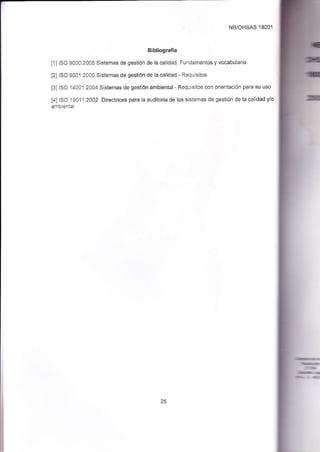 NB/OHSAS 18001 
Bibl¡ografía 
[1] ISO 9000:2005 Sistemas de gestión de la calidad. Fundamentos y vocabulario 
[2] ISO 9001:2000 Sistemas de gestión de la calidad - Requisitos 
[3] ISO '14001:2004 Sistemas de gestión ambiental ' Requisitos con orieniación para su uso 
f4l ISO 1901 l:2002 Directrices pala la auditoria de los sistemas de gestión de la calidad y/o 
ámbienial 
 
