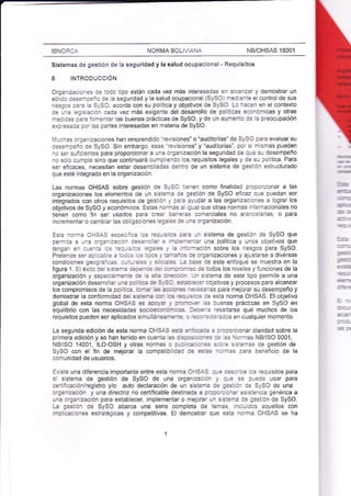NB/OHSAS 18001 
IBNORC; NORI¡A BOL VIÁNÁ 
Sistemas de gestión de Ia seguridad y la salud ocupacional - Requisitos 
O INTRODUCCIÓN 
Orgenizeaa^as :: :a:c ilpo estáñ cada vez más lnteresadas ar alcznzx y demostrar un 
só idc c.se*:¿': :: a seguridady la salud ocupacional (SySO) nredl¿:r:e el control desus 
Teslas::':2S_.SC.ecordeconsupoílicayobietivosdeSySO.Loi?cenenei contelto 
de L': a:s:..i :¿da vez más exigente del desarrollo de politicas 3conór¡icas y otras 
¡'3: cas a:_::a_aa!ar las buenas prácticas de SySO, y de !n aumenio a: a preocupación 
eX:-as::a :a' as paaies interesadas en r¡ateria de SySO. 
1.1-:_:s .-3¿n zaclones han emprendldo 'rev s ones" o "¿uditorías" de SySo para evaluar su 
::sa-:eio Ce SySO. Sin embargo, esas'revisiones" y "auditorias', por sr rnismas pueden 
'. sa'slicientes para proporcionar a une organ zación la seguridad de que su desempeño 
_o só o clrmp e sino que conti¡uará cuT¡p ¡endo os reqLlisitos legales y ie su politica. Para 
seT eficaces, necesitan estar desarrollad¿s ienfo de un sistema de gestjón estructurado 
que esié ntegrado en la organización 
Las normas OHSAS sobre gestión de S.SC::enen como finalidad prcpcfc onar a las 
organizaciones los elementos de un sisia-e a:;estión de SySO eic¿z qJe puedan ser 
integlados con okos reqlis tos de gesuó:. aa-a ¿Jrdat a las organizac ones a ograr los 
objetivos de SySO y económicos. Estas n..-a: : l!al qrJe otaas normas inte¡nacionales no 
tienen como fin ser usados para cte¿a az-a-za coÍlerciales ño araracelarjas, o para 
ncre-e-ta o c¿-o ér l¿s ob g¿cio_es lc -:: 'i :: -_ ¿ rrgarizac:ón. 
Esia ¡or¡: OHSÁS es3¿aiae cs ¡ea,:::: ::= -a slstema de gest¡ón de SySO que 
perr :2 ¿ -': a'a?^ zza a^ aas:-3 a'e 'a=-a-=i una polÍtlca y unos objeuvos que 
teng¿r:- :-:-:: :: _=:-::--: :;::! - ¡ -':-::ión sobre los resgos para SySO. 
P-et..nc= i:-:: 2=:=.::.: .- j:! - :¿-: j:,: :: : gl rzdc ones t a.-9t¿ se ¿ dive'sas 
cond ciones -a3::':::a: a-:,::-: . 3:::=: - :¿3: ce este enioque se r¡uestra en la 
figura 1. EL éx:io ae s:::-::::É-::::::_:_:-_::::todoslosnjveesyfunc¡onesdela 
organización y espS::-:_:= :: ¿ :_: : _::r. - -_ s siema de este tpo permlte a una 
orgañización desanol a, -.2 .. := :: -:.,:: :-.=: "::- .bjetivos y procesos para alcanzar 
los compromisos de a poií: a¿ :a- a- ¿: -= : -= - =:=:3'as para mejorar su desempeño y 
demostrar la conformldad de s s::-¿ -_ = -::-:::-: :: esta norma OHSAS. El objetivo 
global de esta norma OHSAS es a:._:'., :--:,:- :-: ¡uenas prácUcas en SySO en 
equilibrio con las necesidades socjo€aa_a- aa: ::::_a -ssaltarse que rnuchos de los 
requisitos pueden ser aplicados simlrltáre.-=-:: : '::,:_: ::':dos en cualquier momento. 
La seglnda edición de esta norT¡a OHSAS e:: :_-=:= : :'.porc onar claridad sobre la 
pr mera edición y se han tenido en cuenta as: s:.:::_:: :: :3 Normas NB/ISO 9001, 
NB/ISO 14001, ILO-OSH y otras normas o i-: =::-:::::_: : !::r¡¿s de gestión de 
SySO con el fin de mejorar la compatibilice. a:.,:=: _:-:s s2ra beneficio de la 
comun dad de usuarios. 
Ex ste una dlferencia importante entre esta norma OHS^S :-. ::s:-:. .os requisitos para 
e: s stema de gestión de SySO de lna organizació_ r :-: s: pueCe usar para 
c€ji:fcac ón/registro y/o auto declaración de un sister¡a oe ges:ar ie SySO de una 
.rla¡izacón y una direckiz no certiiicable destinada a propc'..r¿: €sisiencia genérica a 
u:2 organlzación para esiablecer implemenlar o rnejorar !n sisrer.a Ce gestión de SySO. 
La gestjón de SySO abarca una serie compLeta de ternas incuidos aquellos con 
lmrilc¿clones esfatéq cas y cor¡petitivas. El demostrar que esta norma OHSAS se ha 
 