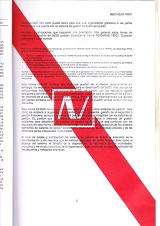 D1 
NB/OHSAS 18001 
o con éxito puede seruir para que una organización garant¡ce a las partes 
que cuenta con un sistema de qestion cle SySO apropiado. 
zactones 
ón de 
normas 
que requieran una oaÉfii¿ci¡án más general sobre temas de 
SySO pueden consultr l¿ no.ma NB/OHSAS 18002. Cualquier 
UN 
ius 
xto 
E¡S 
bn 
su 
len 
rño 
ara 
ia merodo o! j¿ dff¡á ft ?á&tssl -4,€-ráq (PNVA). La merodorogía PHVA 
y p.o*+ :E::G táa 6:qri éJl¿G i a*fdo @n á pó ili€ de syso 
Éb¡ e ts tr)* Ep<jo a É FñE - 5160. ras objelivos. las meias y 
e ii:É s@ bs @ltadG 
d d6shperc dd 93== - tE<f e syso 
!d rEdÉ dé lá .di-j6 de r s::= - rc y sus i¡tera€iones 
F.r"r'r^' L¡ No@ ÑMso 9-: re = s Cer mfoque basado 
apliz a todos ¡rs p.cÉ é : _€::ce ¿s É @ns de€n 
b norma 
3!¿rgo, no 
que puedan ser audiiadc6 aoÉ:.z-€::e: srn 
ra el desempeño de S/SO -¿s : ¿ := lcs 
las 
seT 
los 
no 
:a¡iloromisos incl 
<ibbles y con É deterioro de la sal 
r coa¡ b6 lÉq.ié_-= 4ees 
par¿ la pfa¿er¡cjo-l ¡e :a-ras i' 
dos organbacior¡es q-e =-:.zai pueden amb€s cumpli -r] s:-s 
ohos sistemas de gestión, tales 
iental, gestión de Ia segu dad o 
¡ntegrarse con los sistemas de 
o sistemas de gestión 
sea conforme con los 
i.-ación de los dlstintos 
previsto y de Ias 
pe 
lue 
;o. 
:ts 
la 
'¡a tft¿¡ 
?at 
¡y 
en 
bs 
t-h 
le 
la 
¡Gr 
¡ra 
¡ 
ta 
o. 
on 
ha 
dvidades similares co 
4r¡sitos. 
=* norma OHSAS no 
sno los relativos a la 
;esiiin f ñanciera, aunque 
F¡ón. Es posible que 
aislentes para estable 
quisitos de esta norma 
i€rnentos del sistema de gesbón podrí 
ñerentes partes interesadas rnvolucradas. 
= nrvel de detalle y cornplej¡dad del si 
:frumentación y los recursos que se ded¡can 
áaance del sistema, el tamaño de la organ actividades, 
roductos y servicios y la cultuÉ de la organización: rticular de é p€queñas y medianas empresas. 
 