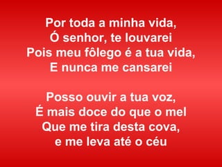 Por toda a minha vida,
Ó senhor, te louvarei
Pois meu fôlego é a tua vida,
E nunca me cansarei
Posso ouvir a tua voz,
É mais doce do que o mel
Que me tira desta cova,
e me leva até o céu
 