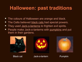 Halloween: past traditions





The colours of Halloween are orange and black.
The Celts believed black cats had special powers.
They used Jack-o-lanterns to frighten evil spirits.
People make Jack-o-lanterns with pumpkins and put
them in their gardens.

Black cat

Jack-o-lantern

Pumpkin

 