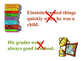 Einstein learned things quickly when he was a child. His grades were always good in school. 