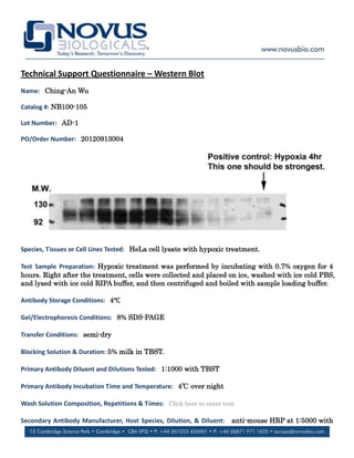 Technical Support Questionnaire – Western Blot
Name: Ching-An Wu

Catalog #: NB100-105

Lot Number: AD-1.

PO/Order Number: 20120913004




Species, Tissues or Cell Lines Tested: HeLa cell lysate with hypoxic treatment.

Test Sample Preparation: Hypoxic treatment was performed by incubating with 0.7% oxygen for 4
hours. Right after the treatment, cells were collected and placed on ice, washed with ice cold PBS,
and lysed with ice cold RIPA buffer, and then centrifuged and boiled with sample loading buffer.

Antibody Storage Conditions: 4℃
                              ℃

Gel/Electrophoresis Conditions: 8% SDS-PAGE

Transfer Conditions: semi-dry

Blocking Solution & Duration: 5% milk in TBST.

Primary Antibody Diluent and Dilutions Tested: 1:1000 with TBST

Primary Antibody Incubation Time and Temperature: 4℃ over night
                                                   ℃

Wash Solution Composition, Repetitions & Times: Click here to enter text.

Secondary Antibody Manufacturer, Host Species, Dilution, & Diluent:    anti-mouse HRP at 1:5000 with
 