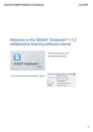 Tutorial for SMART Notebook 11.2.notebook
1
June 2013
Welcome to the SMART NotebookTM 11.2
collaborative learning software tutorial
To access this tutorial later, go to
Review features and 
get started quickly.
 