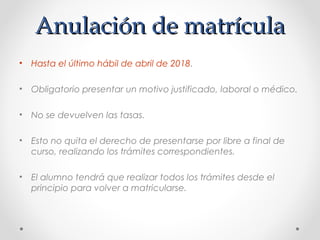 Anulación de matrículaAnulación de matrícula
• Hasta el último hábil de abril de 2018.
• Obligatorio presentar un motivo justificado, laboral o médico.
• No se devuelven las tasas.
• Esto no quita el derecho de presentarse por libre a final de
curso, realizando los trámites correspondientes.
• El alumno tendrá que realizar todos los trámites desde el
principio para volver a matricularse.
 