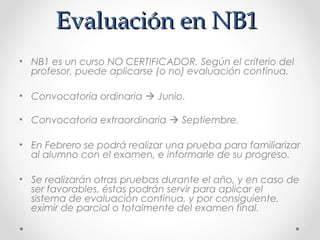 Evaluación en NB1Evaluación en NB1
• NB1 es un curso NO CERTIFICADOR. Según el criterio del
profesor, puede aplicarse (o no) evaluación continua.
• Convocatoria ordinaria  Junio.
• Convocatoria extraordinaria  Septiembre.
• En Febrero se podrá realizar una prueba para familiarizar
al alumno con el examen, e informarle de su progreso.
• Se realizarán otras pruebas durante el año, y en caso de
ser favorables, éstas podrán servir para aplicar el
sistema de evaluación continua, y por consiguiente,
eximir de parcial o totalmente del examen final.
 