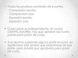 • Todas las pruebas constarán de 4 partes:
- Compresión escrita.
- Comprensión oral.
- Expresión escrita.
- Expresión oral.
• Cada parte es independiente. En cursos
CERTIFICADORES, hay que aprobar las cuatro
partes para pasar de curso.
• Si el alumno suspende alguna parte en junio, en
septiembre sólo tendrá que examinarse de esa
parte, pero tendrá que aprobarla para pasar
de curso.
 