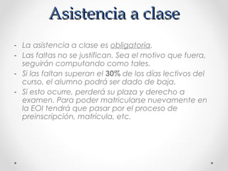 Asistencia a claseAsistencia a clase
- La asistencia a clase es obligatoria.
- Las faltas no se justifican. Sea el motivo que fuera,
seguirán computando como tales.
- Si las faltan superan el 30% de los días lectivos del
curso, el alumno podrá ser dado de baja.
- Si esto ocurre, perderá su plaza y derecho a
examen. Para poder matricularse nuevamente en
la EOI tendrá que pasar por el proceso de
preinscripción, matrícula, etc.
 