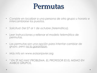 PermutasPermutas
• Consiste en localizar a una persona de otro grupo u horario e
intercambiarse los puestos.
• Solicitud: Del 27 al 1 de octubre (telemático).
• Leer instrucciones y rellenar el modelo telemático de
permutas.
• Las permutas son una opción para intentar cambiar de
grupo, pero no lo garantizan.
• Más info en www.eoisanjavier.org
• * EN TP NO HAY PROBLEMA. EL PROFESOR ES EL MISMO EN
AMBOS GRUPOS.
 