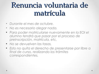 Renuncia voluntaria deRenuncia voluntaria de
matrículamatrícula
• Durante el mes de octubre.
• No es necesario alegar nada.
• Para poder matricularse nuevamente en la EOI el
alumno tendrá que pasar por el proceso de
preinscripción, matrícula, etc.
• No se devuelven las tasas.
• Esto no quita el derecho de presentarse por libre a
final de curso, realizando los trámites
correspondientes.
 