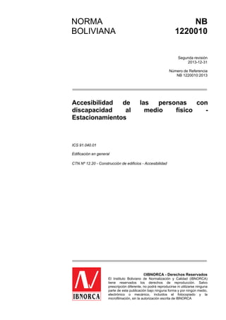 CORRESPONDENCIA
Esta norma es idéntica a la ISO 9001:2008 Qualitymanagementsystems.
Requirements.
NORMA
BOLIVIANA
NB
1220010
Segunda revisión
2013-12-31
Número de Referencia
NB 1220010:2013
Accesibilidad de las personas con
discapacidad al medio físico -
Estacionamientos
ICS 91.040.01
Edificación en general
CTN Nº 12.20 - Construcción de edificios - Accesibilidad
©IBNORCA - Derechos Reservados
El Instituto Boliviano de Normalización y Calidad (IBNORCA)
tiene reservados los derechos de reproducción. Salvo
prescripción diferente, no podrá reproducirse ni utilizarse ninguna
parte de esta publicación bajo ninguna forma y por ningún medio,
electrónico o mecánico, incluidos el fotocopiado y la
microfilmación, sin la autorización escrita de IBNORCA
 