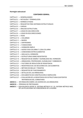 NB 1225001
Hormigón estructural
CONTENIDO GENRAL
CAPÍTULO 1 — GENERALIDADES
CAPÍTULO 2 — NOTACIÓN Y TERMINOLOGÍA
CAPÍTULO 3 — NORMAS CITADAS
CAPÍTULO 4 — REQUISITOS PARA SISTEMAS ESTRUCTURALES
CAPÍTULO 5 — CARGAS
CAPÍTULO 6 — ANÁLISIS ESTRUCTURAL
CAPÍTULO 7 — LOSAS EN UNA DIRECCIÓN
CAPÍTULO 8 — LOSAS EN DOS DIRECCIONES
CAPÍTULO 9 — VIGAS
CAPÍTULO 10 — COLUMNAS
CAPÍTULO 11 — MUROS
CAPÍTULO 12 — DIAFRAGMAS
CAPÍTULO 13 — FUNDACIONES
CAPÍTULO 14 — HORMIGÓN SIMPLE
CAPÍTULO 15 — NUDOS VIGA-COLUMNA Y LOSA-COLUMNA
CAPÍTULO 16 — CONEXIONES ENTRE ELEMENTOS
CAPÍTULO 17 — ANCLAJE AL HORMIGÓN
CAPÍTULO 18 — ESTRUCTURAS SISMO RESISTENTES
CAPÍTULO 19 — REQUISITOS DE DISEÑO Y DURABILIDAD DEL HORMIGÓN
CAPÍTULO 20 — ARMADURAS, PROPIEDADES, DURABILIDAD Y EMBEBIDOS
CAPÍTULO 21 — FACTORES DE REDUCCIÓN DE RESISTENCIA
CAPÍTULO 22 — RESISTENCIA DE LAS SECCIONES DE LOS ELEMENTOS
CAPÍTULO 23 — MÉTODO DE BIELAS Y TIRANTES
CAPÍTULO 24 — REQUISITOS DE FUNCIONAMIENTO
CAPÍTULO 25 — DETALLES DE LAS ARMADURAS
CAPÍTULO 26 — DOCUMENTOS DE CONSTRUCCIÓN E INSPECCIÓN
CAPÍTULO 27 — EVALUACIÓN DE LA RESISTENCIA DE ESTRUCTURAS EXISTENTES
REFERENCIAS DEL COMENTARIO
ANEXO A — INFORMACIÓN SOBRE LOS ACEROS DE LAS ARMADURAS
ANEXO B — PÉRDIDAS DE PRETENSADO
ANEXO C — EQUIVALENCIA ENTRE EL SISTEMA MÉTRICO SI Y EL SISTEMA MÉTRICO MKS,
DE LAS ECUACIONES NO HOMOGÉNEAS DE LA NORMA
1
 
