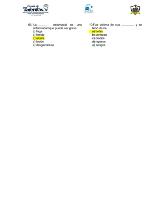 05. La ………. estomacal es una
enfermedad que puede ser grave.
a) llaga
b) herida
c) úlcera
d) lesión
e) desgarradura
10.Fue víctima de sus ................ y se
llenó de ira.
a) befas
b) certezas
c) credos
d) reparos
e) amigos
 