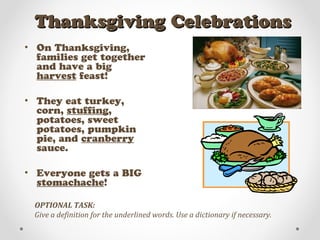Thanksgiving CelebrationsThanksgiving Celebrations
• On Thanksgiving,
families get together
and have a big
harvest feast!
• They eat turkey,
corn, stuffing,
potatoes, sweet
potatoes, pumpkin
pie, and cranberry
sauce.
• Everyone gets a BIG
stomachache!
OPTIONAL TASK:
Give a definition for the underlined words. Use a dictionary if necessary.
 