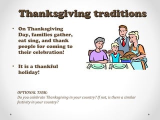 Thanksgiving traditionsThanksgiving traditions
• On Thanksgiving
Day, families gather,
eat sing, and thank
people for coming to
their celebration!
• It is a thankful
holiday!
OPTIONAL TASK:
Do you celebrate Thanksgiving in your country? If not, is there a similar
festivity in your country?
 