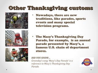 Other Thanksgiving customsOther Thanksgiving customs
• Nowadays, there are new
traditions, like parades, sports
events and many special
television programs.
• The Macy's Thanksgiving Day
Parade, for example, is an annual
parade presented by Macy’s, a
famous U.S. chain of department
stores.
DID YOU KNOW…
Greenday’s song ‘Macy’s Day Parade’ is a
reference to Macy’s Thanksgiving Day
Parade.
 