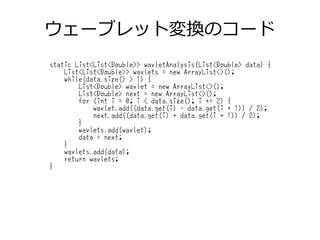 ウェーブレット変換のコード
static List<List<Double>> wavletAnalysis(List<Double> data) {
List<List<Double>> wavlets = new ArrayList<>();
while(data.size() > 1) {
List<Double> wavlet = new ArrayList<>();
List<Double> next = new ArrayList<>();
for (int i = 0; i < data.size(); i += 2) {
wavlet.add((data.get(i) - data.get(i + 1)) / 2);
next.add((data.get(i) + data.get(i + 1)) / 2);
}
wavlets.add(wavlet);
data = next;
}
wavlets.add(data);
return wavlets;
}
 