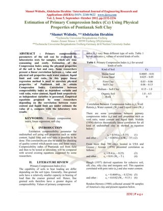 Slamet Widodo, Abdelazim Ibrahim / International Journal of Engineering Research and
                     Applications (IJERA) ISSN: 2248-9622 www.ijera.com
                     Vol. 2, Issue 5, September- October 2012, pp.2232-2236
    Estimation of Primary Compression Index (Cc) Using Physical
                  Properties of Pontianak Soft Clay
                             *Slamet Widodo, **Abdelazim Ibrahim
                                  *Technische Universitat Bergakademie Freiberg
                              Gustav Zeuner Strasse 1, 09599 Freiberg (SN),Germany
               **Technische Universitat Bergakademie Freiberg-Germany &Al Neelain University-Sudan


ABSTRACT             :  Primary     compressibility         index (cc) vary from different type of soils. Table 1
parameters of the soil can be evaluated by                  below indicates cc values of several kinds of soils.
laboratories tests for samples, which are time
consuming and costly. Estimation of the                      Table 1. Primary Compression Index (cc) for several
Compression Index using the physical properties                                kinds of soils
of the soil is fast and easy. Some researchers                            Kind of Soil                           Cc
present a linear correlation between cc value and
physical soil properties such water content, liquid                        Dense Sand                          0.0005 – 0.01
limit and void ratio. In this paper linear                                 Loose Sand                          0.025 – 0.05
regression method is used to correlate physical                             Firm Clay                            0.03 – 0.06
properties of Pontianak soil to obtain                                      Stiff Clay                           0.06 – 0.15
Compression      Index.     Correlation     between
                                                                      Medium – Soft Clay                         0.15 – 1.0
compressibility index as dependent variable and
void ratio, water content, liquid limit respectively                      Organic Soil                            1.0 – 4.5
as independent variables is presented. Empirical                             Rock                                     0
equations proposed by some researchers
depending on the correlation between water
                                                            Correlation Between Compression Index (cc) , Void
content and liquid limit are under estimate the
                                                            Ratio(eo), Water content (Wn) and Liquid Limit (W L)
value of cc compare with the laboratory tests
results.
                                                            There are some correlations between primary
                                                            compression index (cc) and soil properties such as
     KEYWORDS:             Primary compression              void ratio, water content and liquid limit. Nishida
     index, linear regression, soft clay                    (1956) derives theoretically linear correlation for all
                                                            kind of undisturbed clay as showed in equation
            I.      INTRODUCTION                            below :
         Estimation compressibility parameter for
undisturbed soil using soil properties such as water                            cc = 0.54 (eo – 0.35)    (1)
content, liquid limit and void ratio is possible to be      and other :       cc = 0.0054 (2.6 Wn – 35 ) (2)
done. This correlation can also be useful for checking
of quality control which needs easy and faster ways.        From more than 700 clays located in USA and
Compressibility index of Pontianak soil from field          Greece , Azzouz (1976) presented correlation as
and then to be tested at laboratory will be compared        follows :
with several existing equations suggested by some                        cc = 0.4 (eo – 0.25)      (3)
researchers.                                                and other :  cc = 0.01 (Wn – 5 )       (4)

         II.      LITERATURE RIVIEW                         Hough (1957) derived equations for cohesive soil,
          Primary Compression Index (Cc)                    silt, clay, silty clay and inorganic soil. This equation
The capability of soils to bear loading are differ          correlated with pore ratio (eo) and also water content.
depending on the soil types. Generally, fine-grained
soils have a relatively smaller capacity in bearing of                        cc = 0.4049 (eo – 0.3216) (5)
load than the coarser grained soil. Hence, fine             and other :       cc = 0.0102 (Wn – 9.15 ) (6)
grained soils therefore have a greater degree of
compressibility. Values of primary compression              Rendon-Herrero (1980) collected around 94 samples
                                                            of America's clay and present equation below.

                                                                                                   2232 | P a g e
 