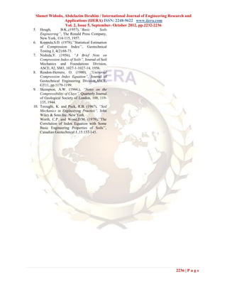 Slamet Widodo, Abdelazim Ibrahim / International Journal of Engineering Research and
                Applications (IJERA) ISSN: 2248-9622 www.ijera.com
                Vol. 2, Issue 5, September- October 2012, pp.2232-2236
5.  Hough,        B.K.,(1957),’’Basic      Soils
    Engineering’’, The Ronald Press Company,
    New York, 114-115, 1957.
6. Koppula,S.D. (1978),’’Statistical Estimation
    of Compression Index’’, Geotechnical
    Testing J, 4(2):68-73.
7. Nishida,Y. (1956), “A Brief Note on
    Compression Index of Soils”, Journal of Soil
    Mechanics and Foundations Division,
    ASCE, 82, SM3, 1027-1-1027-14, 1956.
8. Rendon-Herrero, O. (1980), “Universal
    Compression Index Equation”, Journal of
    Geotechnical Engineering Division,ASCE,
    GT11, pp.1179-1199.
9. Skempton, A.W. (1944,), “Notes on the
    Compressibility of Clays”, Quarterly Journal
    of Geological Society of London, 100, 119-
    135, 1944.
10. Terzaghi, K. and Peck, R.B. (1967), “Soil
    Mechanics in Engineering Practice”, John
    Wiley & Sons Inc. New York.
    Worth, C.P. and Wood,D.M. (1978),’’The
    Correlation of Index Equation with Some
    Basic Engineering Properties of Soils’’,
    Canadian Geotechnical J.,15:137-145.




                                                                            2236 | P a g e
 