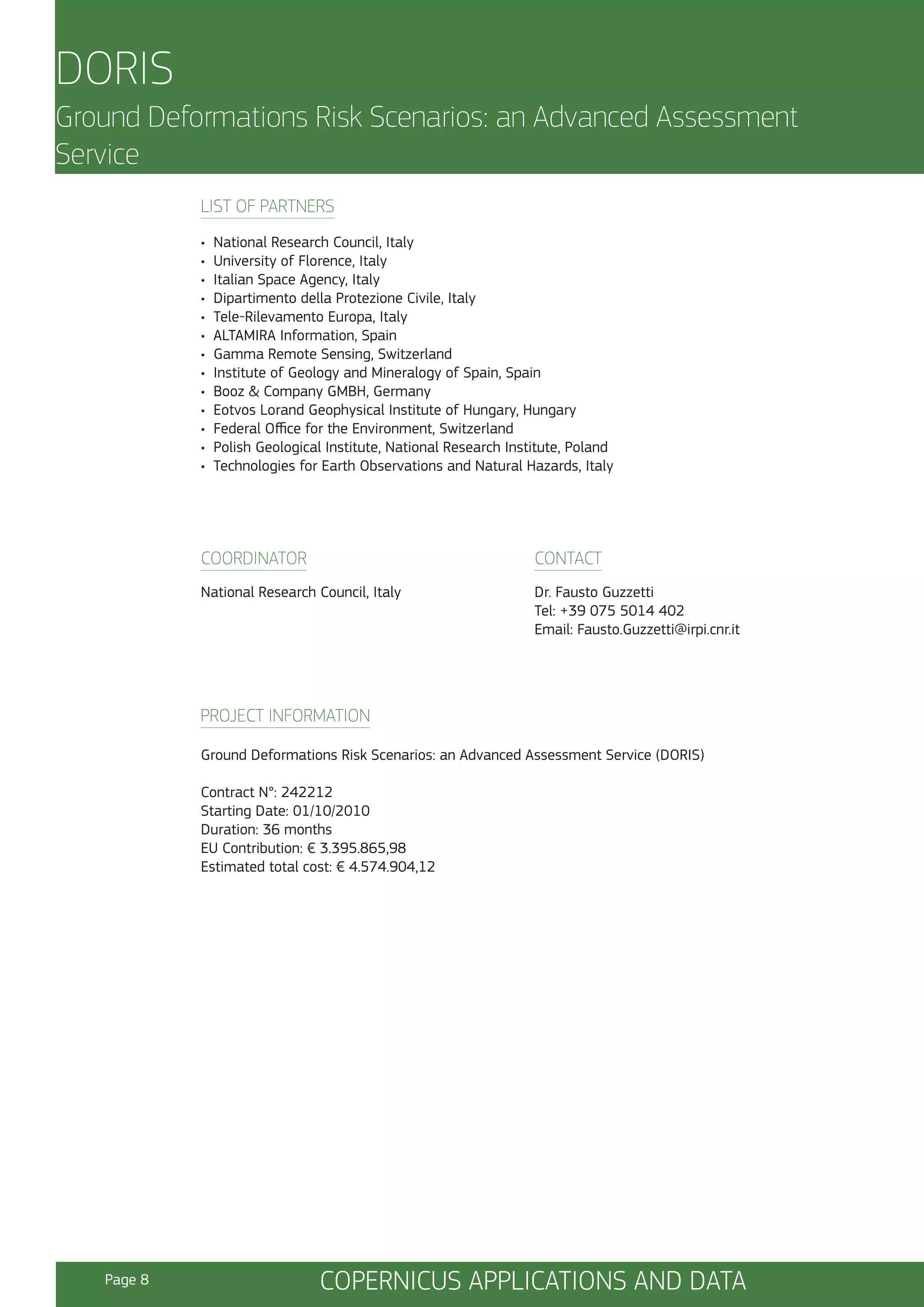 DORIS
Ground Deformations Risk Scenarios: an Advanced Assessment
Service
LIST OF PARTNERS
•
•
•
•
•
•
•
•
•
•
•
•
•

National Research Council, Italy
University of Florence, Italy
Italian Space Agency, Italy
Dipartimento della Protezione Civile, Italy
Tele-Rilevamento Europa, Italy
ALTAMIRA Information, Spain
Gamma Remote Sensing, Switzerland
Institute of Geology and Mineralogy of Spain, Spain
Booz & Company GMBH, Germany
Eotvos Lorand Geophysical Institute of Hungary, Hungary
Federal Office for the Environment, Switzerland
Polish Geological Institute, National Research Institute, Poland
Technologies for Earth Observations and Natural Hazards, Italy

COORDINATOR

CONTACT

National Research Council, Italy

Dr. Fausto Guzzetti
Tel: +39 075 5014 402
Email: Fausto.Guzzetti@irpi.cnr.it

PROJECT INFORMATION
Ground Deformations Risk Scenarios: an Advanced Assessment Service (DORIS)
Contract N°: 242212
Starting Date: 01/10/2010
Duration: 36 months
EU Contribution: € 3.395.865,98
Estimated total cost: € 4.574.904,12

Page 8

COPERNICUS APPLICATIONS AND DATA

 