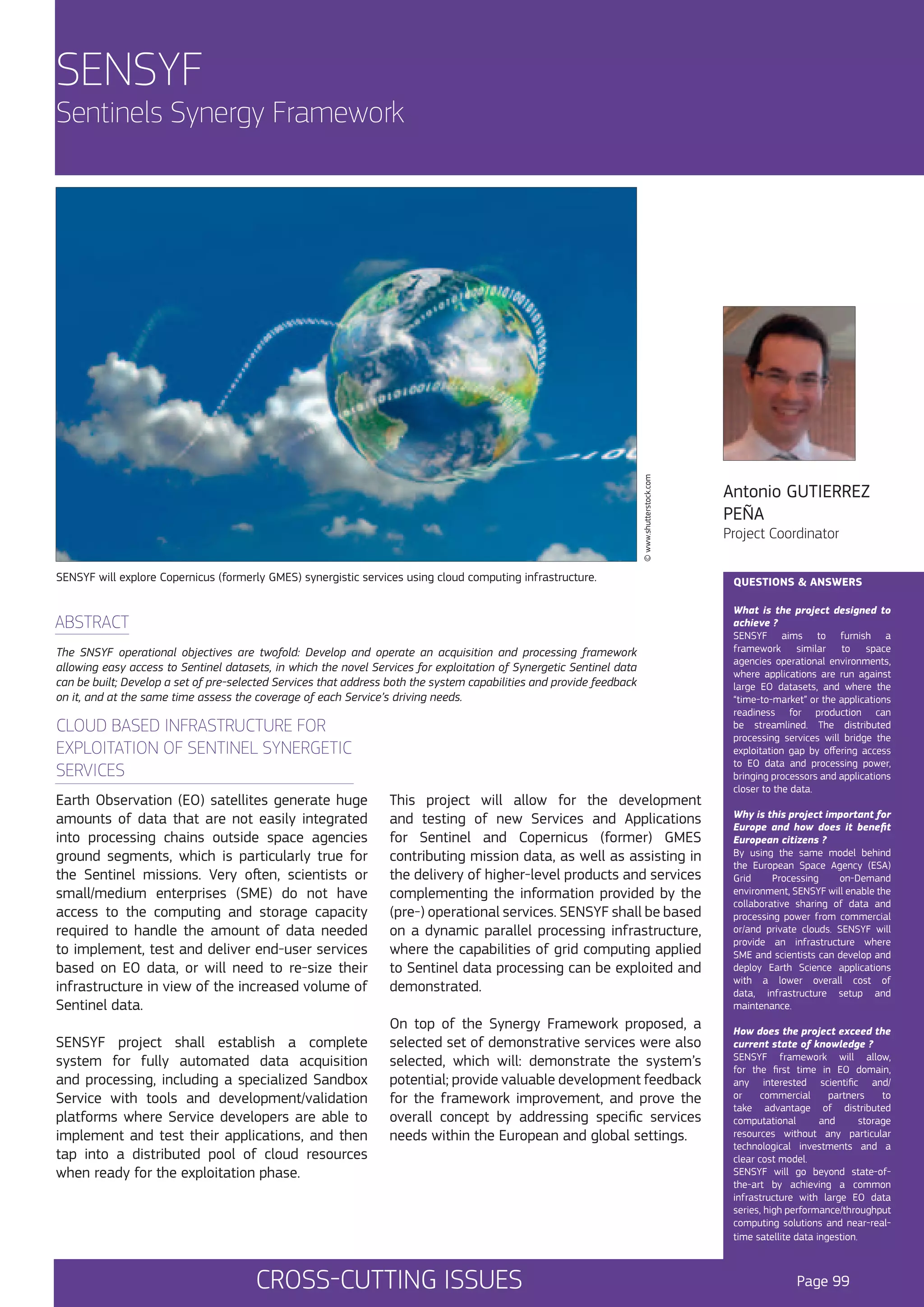 SENSYF

© www.shutterstock.com

Sentinels Synergy Framework

SENSYF will explore Copernicus (formerly GMES) synergistic services using cloud computing infrastructure.

ABSTRACT
The SNSYF operational objectives are twofold: Develop and operate an acquisition and processing framework
allowing easy access to Sentinel datasets, in which the novel Services for exploitation of Synergetic Sentinel data
can be built; Develop a set of pre-selected Services that address both the system capabilities and provide feedback
on it, and at the same time assess the coverage of each Service’s driving needs.

CLOUD BASED INFRASTRUCTURE FOR
EXPLOITATION OF SENTINEL SYNERGETIC
SERVICES
Earth Observation (EO) satellites generate huge
amounts of data that are not easily integrated
into processing chains outside space agencies
ground segments, which is particularly true for
the Sentinel missions. Very often, scientists or
small/medium enterprises (SME) do not have
access to the computing and storage capacity
required to handle the amount of data needed
to implement, test and deliver end-user services
based on EO data, or will need to re-size their
infrastructure in view of the increased volume of
Sentinel data.
SENSYF project shall establish a complete
system for fully automated data acquisition
and processing, including a specialized Sandbox
Service with tools and development/validation
platforms where Service developers are able to
implement and test their applications, and then
tap into a distributed pool of cloud resources
when ready for the exploitation phase.

This project will allow for the development
and testing of new Services and Applications
for Sentinel and Copernicus (former) GMES
contributing mission data, as well as assisting in
the delivery of higher-level products and services
complementing the information provided by the
(pre-) operational services. SENSYF shall be based
on a dynamic parallel processing infrastructure,
where the capabilities of grid computing applied
to Sentinel data processing can be exploited and
demonstrated.
On top of the Synergy Framework proposed, a
selected set of demonstrative services were also
selected, which will: demonstrate the system’s
potential; provide valuable development feedback
for the framework improvement, and prove the
overall concept by addressing specific services
needs within the European and global settings.

CROSS-CUTTING ISSUES

Antonio GUTIERREZ
PEÑA
Project Coordinator

QUESTIONS & ANSWERS
What is the project designed to
achieve ?
SENSYF aims to furnish a
framework similar to space
agencies operational environments,
where applications are run against
large EO datasets, and where the
“time-to-market” or the applications
readiness for production can
be streamlined. The distributed
processing services will bridge the
exploitation gap by offering access
to EO data and processing power,
bringing processors and applications
closer to the data.
Why is this project important for
Europe and how does it benefit
European citizens ?
By using the same model behind
the European Space Agency (ESA)
Grid
Processing
on-Demand
environment, SENSYF will enable the
collaborative sharing of data and
processing power from commercial
or/and private clouds. SENSYF will
provide an infrastructure where
SME and scientists can develop and
deploy Earth Science applications
with a lower overall cost of
data, infrastructure setup and
maintenance.
How does the project exceed the
current state of knowledge ?
SENSYF framework will allow,
for the first time in EO domain,
any interested scientific and/
or
commercial
partners
to
take advantage of distributed
computational
and
storage
resources without any particular
technological investments and a
clear cost model.
SENSYF will go beyond state-ofthe-art by achieving a common
infrastructure with large EO data
series, high performance/throughput
computing solutions and near-realtime satellite data ingestion.

Page 99

 