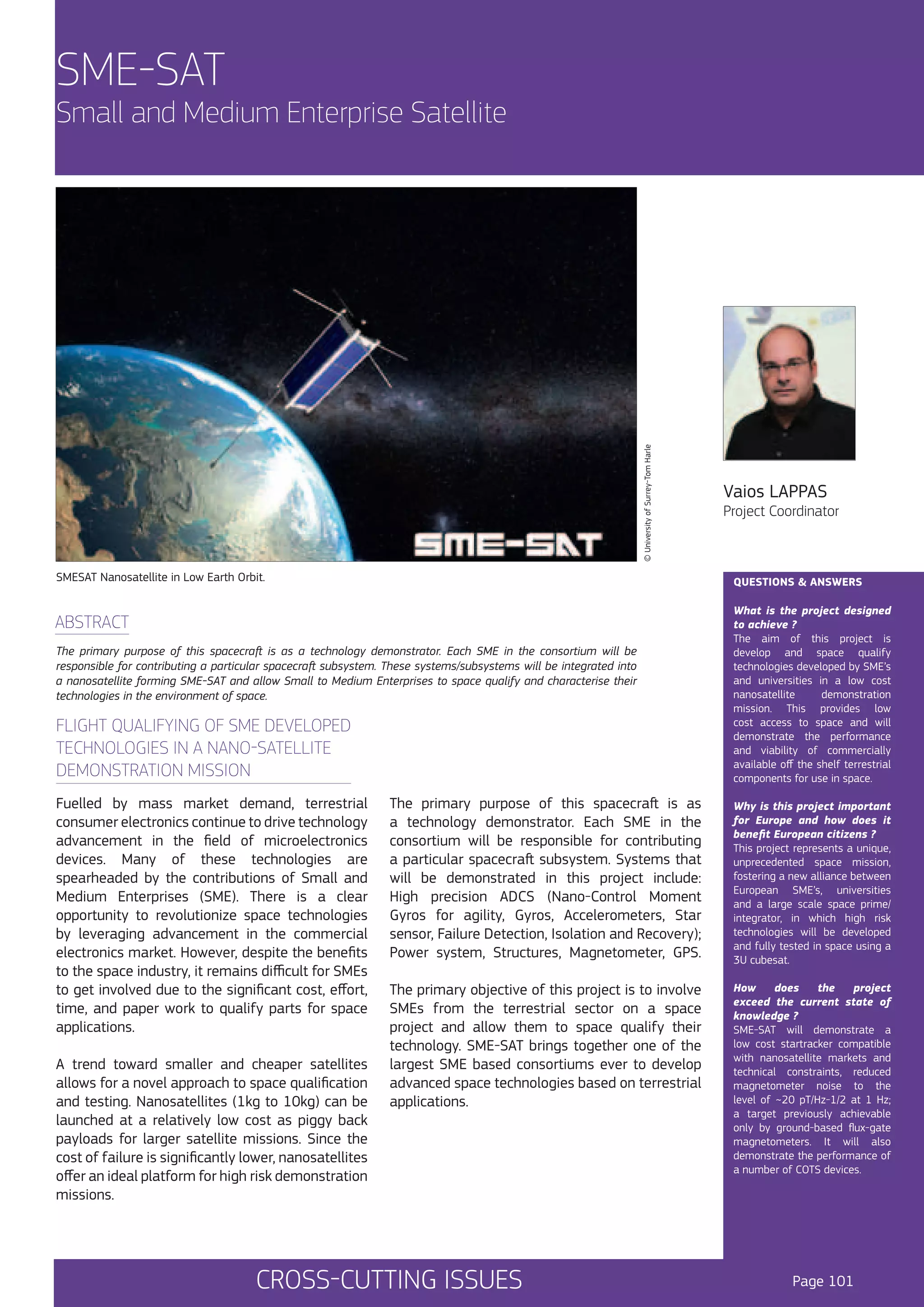 SME-SAT

© University of Surrey-Tom Harle

Small and Medium Enterprise Satellite

SMESAT Nanosatellite in Low Earth Orbit.

The primary purpose of this spacecraft is as a technology demonstrator. Each SME in the consortium will be
responsible for contributing a particular spacecraft subsystem. These systems/subsystems will be integrated into
a nanosatellite forming SME-SAT and allow Small to Medium Enterprises to space qualify and characterise their
technologies in the environment of space.

FLIGHT QUALIFYING OF SME DEVELOPED
TECHNOLOGIES IN A NANO-SATELLITE
DEMONSTRATION MISSION

A trend toward smaller and cheaper satellites
allows for a novel approach to space qualification
and testing. Nanosatellites (1kg to 10kg) can be
launched at a relatively low cost as piggy back
payloads for larger satellite missions. Since the
cost of failure is significantly lower, nanosatellites
offer an ideal platform for high risk demonstration
missions.

Project Coordinator

QUESTIONS & ANSWERS

ABSTRACT

Fuelled by mass market demand, terrestrial
consumer electronics continue to drive technology
advancement in the field of microelectronics
devices. Many of these technologies are
spearheaded by the contributions of Small and
Medium Enterprises (SME). There is a clear
opportunity to revolutionize space technologies
by leveraging advancement in the commercial
electronics market. However, despite the benefits
to the space industry, it remains difficult for SMEs
to get involved due to the significant cost, effort,
time, and paper work to qualify parts for space
applications.

Vaios LAPPAS

What is the project designed
to achieve ?
The aim of this project is
develop and space qualify
technologies developed by SME’s
and universities in a low cost
nanosatellite
demonstration
mission. This provides low
cost access to space and will
demonstrate the performance
and viability of commercially
available off the shelf terrestrial
components for use in space.

The primary purpose of this spacecraft is as
a technology demonstrator. Each SME in the
consortium will be responsible for contributing
a particular spacecraft subsystem. Systems that
will be demonstrated in this project include:
High precision ADCS (Nano-Control Moment
Gyros for agility, Gyros, Accelerometers, Star
sensor, Failure Detection, Isolation and Recovery);
Power system, Structures, Magnetometer, GPS.

Why is this project important
for Europe and how does it
benefit European citizens ?
This project represents a unique,
unprecedented space mission,
fostering a new alliance between
European SME’s, universities
and a large scale space prime/
integrator, in which high risk
technologies will be developed
and fully tested in space using a
3U cubesat.

The primary objective of this project is to involve
SMEs from the terrestrial sector on a space
project and allow them to space qualify their
technology. SME-SAT brings together one of the
largest SME based consortiums ever to develop
advanced space technologies based on terrestrial
applications.

How
does
the
project
exceed the current state of
knowledge ?
SME-SAT will demonstrate a
low cost startracker compatible
with nanosatellite markets and
technical constraints, reduced
magnetometer noise to the
level of ~20 pT/Hz-1/2 at 1 Hz;
a target previously achievable
only by ground-based flux-gate
magnetometers. It will also
demonstrate the performance of
a number of COTS devices.

CROSS-CUTTING ISSUES

Page 101

 