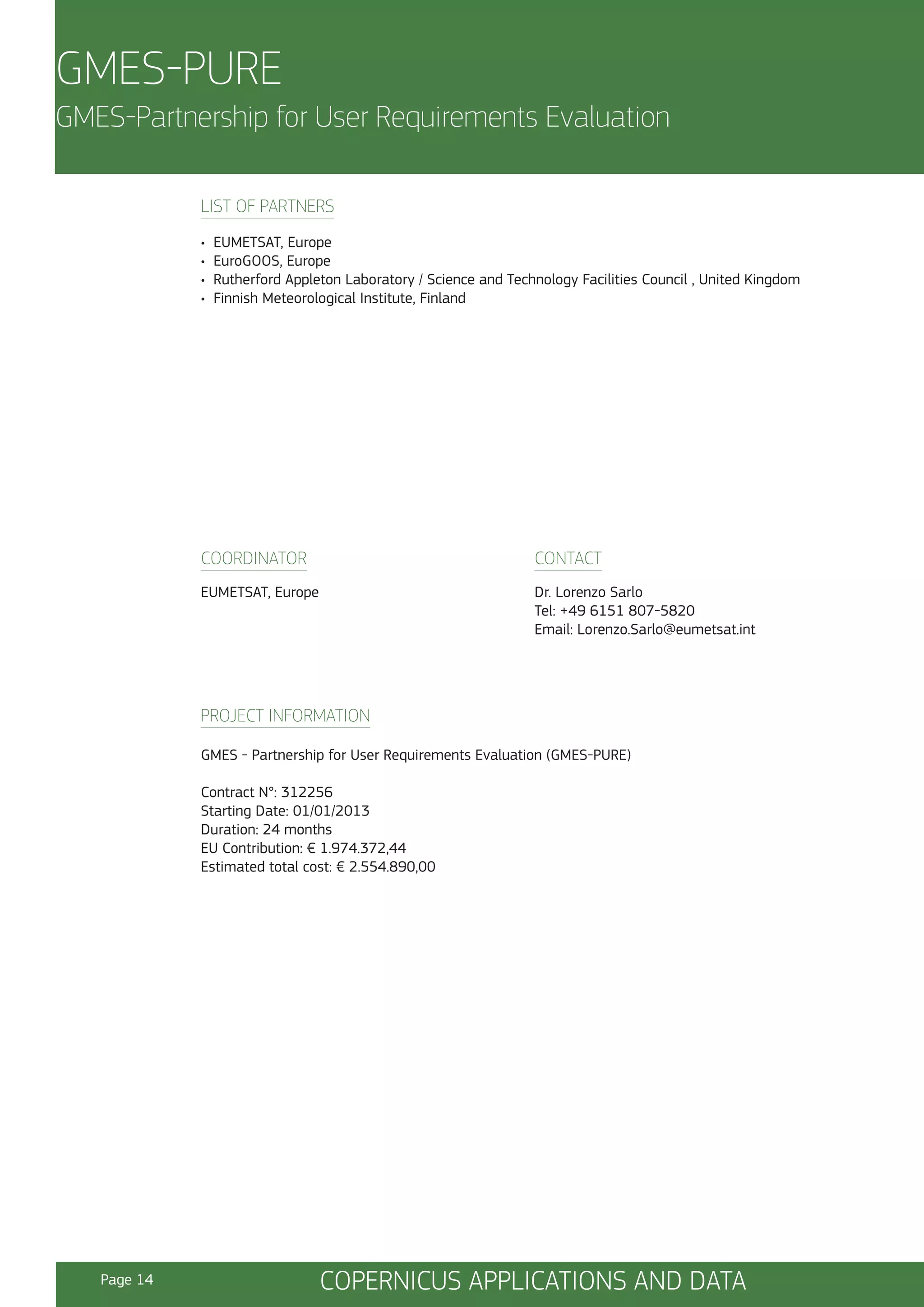 GMES-PURE
GMES-Partnership for User Requirements Evaluation
LIST OF PARTNERS
•
•
•
•

EUMETSAT, Europe
EuroGOOS, Europe
Rutherford Appleton Laboratory / Science and Technology Facilities Council , United Kingdom
Finnish Meteorological Institute, Finland

COORDINATOR

CONTACT

EUMETSAT, Europe

Dr. Lorenzo Sarlo
Tel: +49 6151 807-5820
Email: Lorenzo.Sarlo@eumetsat.int

PROJECT INFORMATION
GMES - Partnership for User Requirements Evaluation (GMES-PURE)
Contract N°: 312256
Starting Date: 01/01/2013
Duration: 24 months
EU Contribution: € 1.974.372,44
Estimated total cost: € 2.554.890,00

Page 14

COPERNICUS APPLICATIONS AND DATA

 