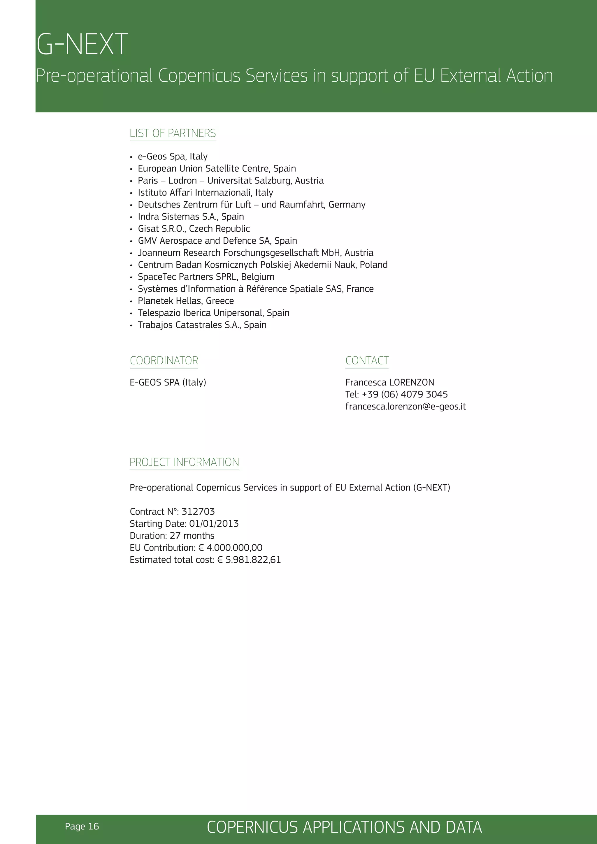 G-NEXT
Pre-operational Copernicus Services in support of EU External Action
LIST OF PARTNERS
•
•
•
•
•
•
•
•
•
•
•
•
•
•
•

e-Geos Spa, Italy
European Union Satellite Centre, Spain
Paris – Lodron – Universitat Salzburg, Austria
Istituto Affari Internazionali, Italy
Deutsches Zentrum für Luft – und Raumfahrt, Germany
Indra Sistemas S.A., Spain
Gisat S.R.O., Czech Republic
GMV Aerospace and Defence SA, Spain
Joanneum Research Forschungsgesellschaft MbH, Austria
Centrum Badan Kosmicznych Polskiej Akedemii Nauk, Poland
SpaceTec Partners SPRL, Belgium
Systèmes d’Information à Référence Spatiale SAS, France
Planetek Hellas, Greece
Telespazio Iberica Unipersonal, Spain
Trabajos Catastrales S.A., Spain

COORDINATOR

CONTACT

E-GEOS SPA (Italy)

Francesca LORENZON
Tel: +39 (06) 4079 3045
francesca.lorenzon@e-geos.it

PROJECT INFORMATION
Pre-operational Copernicus Services in support of EU External Action (G-NEXT)
Contract N°: 312703
Starting Date: 01/01/2013
Duration: 27 months
EU Contribution: € 4.000.000,00
Estimated total cost: € 5.981.822,61

Page 16

COPERNICUS APPLICATIONS AND DATA

 