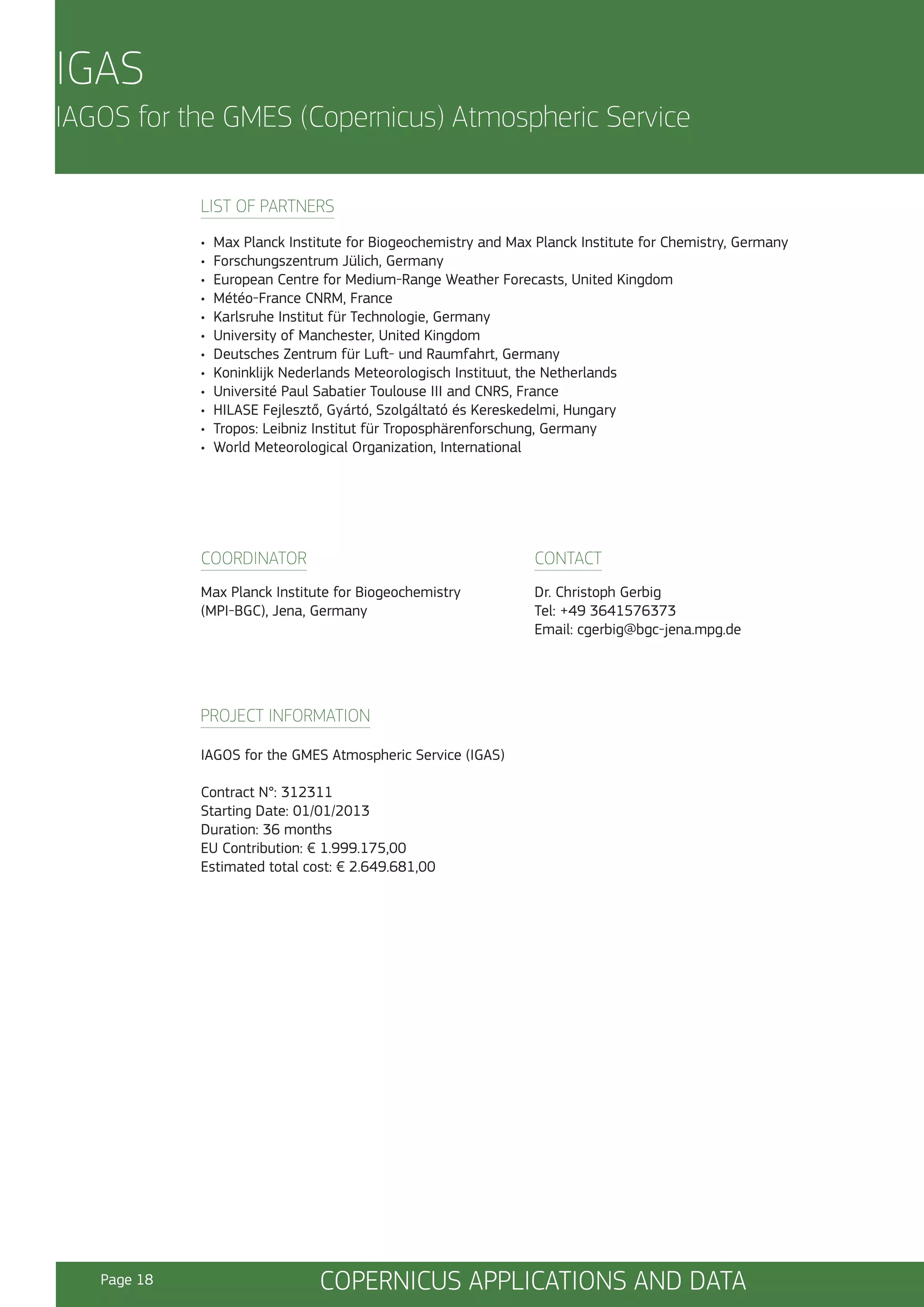 IGAS
IAGOS for the GMES (Copernicus) Atmospheric Service
LIST OF PARTNERS
•
•
•
•
•
•
•
•
•
•
•
•

Max Planck Institute for Biogeochemistry and Max Planck Institute for Chemistry, Germany
Forschungszentrum Jülich, Germany
European Centre for Medium-Range Weather Forecasts, United Kingdom
Météo-France CNRM, France
Karlsruhe Institut für Technologie, Germany
University of Manchester, United Kingdom
Deutsches Zentrum für Luft- und Raumfahrt, Germany
Koninklijk Nederlands Meteorologisch Instituut, the Netherlands
Université Paul Sabatier Toulouse III and CNRS, France
HILASE Fejlesztő, Gyártó, Szolgáltató és Kereskedelmi, Hungary
Tropos: Leibniz Institut für Troposphärenforschung, Germany
World Meteorological Organization, International

COORDINATOR

CONTACT

Max Planck Institute for Biogeochemistry
(MPI-BGC), Jena, Germany

Dr. Christoph Gerbig
Tel: +49 3641576373
Email: cgerbig@bgc-jena.mpg.de

PROJECT INFORMATION
IAGOS for the GMES Atmospheric Service (IGAS)
Contract N°: 312311
Starting Date: 01/01/2013
Duration: 36 months
EU Contribution: € 1.999.175,00
Estimated total cost: € 2.649.681,00

Page 18

COPERNICUS APPLICATIONS AND DATA

 