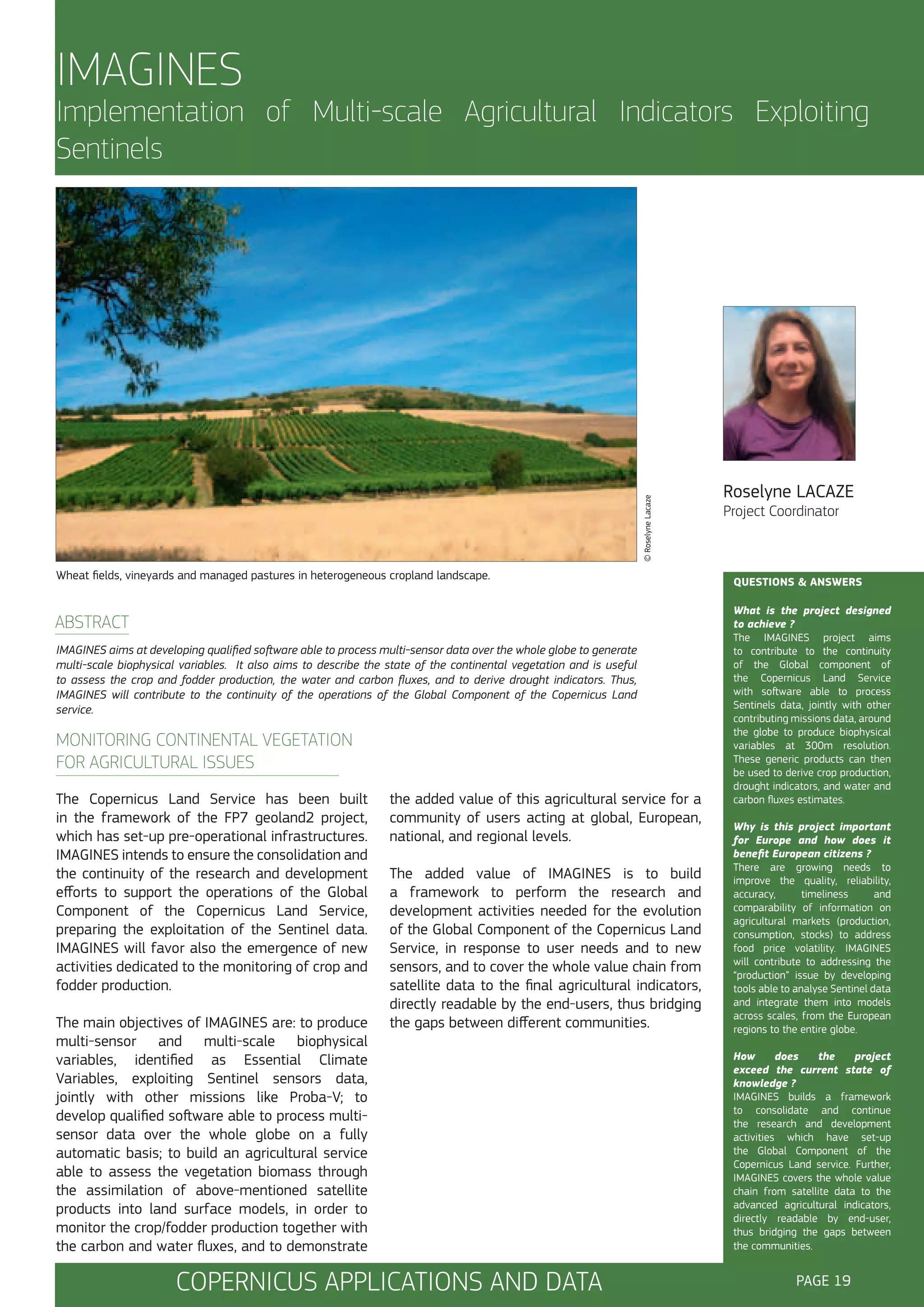 IMAGINES

© Roselyne Lacaze

Implementation of Multi-scale Agricultural Indicators Exploiting
Sentinels

Wheat fields, vineyards and managed pastures in heterogeneous cropland landscape.

ABSTRACT
IMAGINES aims at developing qualified software able to process multi-sensor data over the whole globe to generate
multi-scale biophysical variables. It also aims to describe the state of the continental vegetation and is useful
to assess the crop and fodder production, the water and carbon fluxes, and to derive drought indicators. Thus,
IMAGINES will contribute to the continuity of the operations of the Global Component of the Copernicus Land
service.

MONITORING CONTINENTAL VEGETATION
FOR AGRICULTURAL ISSUES
The Copernicus Land Service has been built
in the framework of the FP7 geoland2 project,
which has set-up pre-operational infrastructures.
IMAGINES intends to ensure the consolidation and
the continuity of the research and development
efforts to support the operations of the Global
Component of the Copernicus Land Service,
preparing the exploitation of the Sentinel data.
IMAGINES will favor also the emergence of new
activities dedicated to the monitoring of crop and
fodder production.
The main objectives of IMAGINES are: to produce
multi-sensor and multi-scale biophysical
variables, identified as Essential Climate
Variables, exploiting Sentinel sensors data,
jointly with other missions like Proba-V; to
develop qualified software able to process multisensor data over the whole globe on a fully
automatic basis; to build an agricultural service
able to assess the vegetation biomass through
the assimilation of above-mentioned satellite
products into land surface models, in order to
monitor the crop/fodder production together with
the carbon and water fluxes, and to demonstrate

the added value of this agricultural service for a
community of users acting at global, European,
national, and regional levels.
The added value of IMAGINES is to build
a framework to perform the research and
development activities needed for the evolution
of the Global Component of the Copernicus Land
Service, in response to user needs and to new
sensors, and to cover the whole value chain from
satellite data to the final agricultural indicators,
directly readable by the end-users, thus bridging
the gaps between different communities.

COPERNICUS APPLICATIONS AND DATA

Roselyne LACAZE
Project Coordinator

QUESTIONS & ANSWERS
What is the project designed
to achieve ?
The IMAGINES project aims
to contribute to the continuity
of the Global component of
the Copernicus Land Service
with software able to process
Sentinels data, jointly with other
contributing missions data, around
the globe to produce biophysical
variables at 300m resolution.
These generic products can then
be used to derive crop production,
drought indicators, and water and
carbon fluxes estimates.
Why is this project important
for Europe and how does it
benefit European citizens ?
There are growing needs to
improve the quality, reliability,
accuracy,
timeliness
and
comparability of information on
agricultural markets (production,
consumption, stocks) to address
food price volatility. IMAGINES
will contribute to addressing the
“production” issue by developing
tools able to analyse Sentinel data
and integrate them into models
across scales, from the European
regions to the entire globe.
How
does
the
project
exceed the current state of
knowledge ?
IMAGINES builds a framework
to consolidate and continue
the research and development
activities which have set-up
the Global Component of the
Copernicus Land service. Further,
IMAGINES covers the whole value
chain from satellite data to the
advanced agricultural indicators,
directly readable by end-user,
thus bridging the gaps between
the communities.

PAGE 19

 