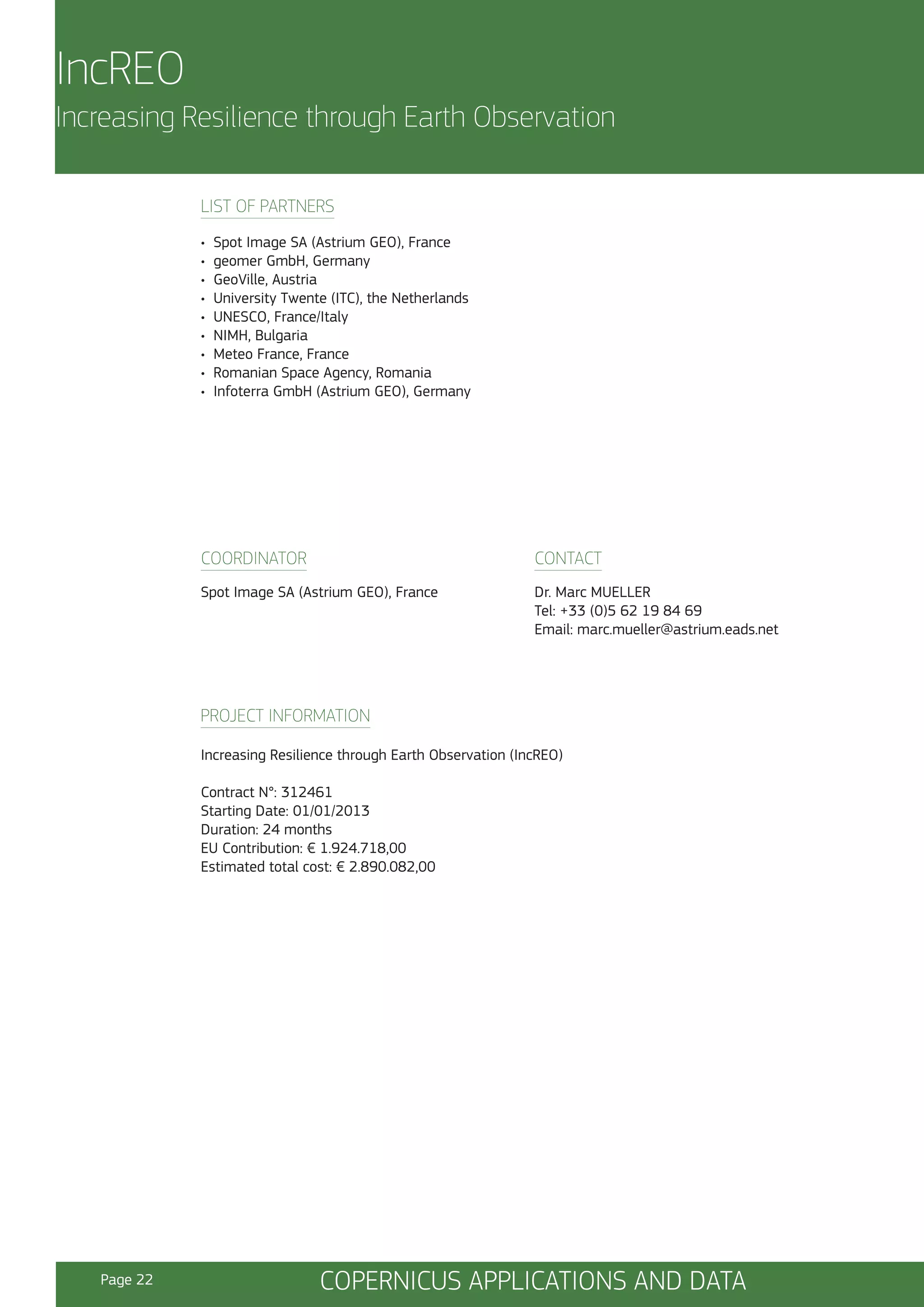 IncREO
Increasing Resilience through Earth Observation
LIST OF PARTNERS
•
•
•
•
•
•
•
•
•

Spot Image SA (Astrium GEO), France
geomer GmbH, Germany
GeoVille, Austria
University Twente (ITC), the Netherlands
UNESCO, France/Italy
NIMH, Bulgaria
Meteo France, France
Romanian Space Agency, Romania
Infoterra GmbH (Astrium GEO), Germany

COORDINATOR

CONTACT

Spot Image SA (Astrium GEO), France

Dr. Marc MUELLER
Tel: +33 (0)5 62 19 84 69
Email: marc.mueller@astrium.eads.net

PROJECT INFORMATION
Increasing Resilience through Earth Observation (IncREO)
Contract N°: 312461
Starting Date: 01/01/2013
Duration: 24 months
EU Contribution: € 1.924.718,00
Estimated total cost: € 2.890.082,00

Page 22

COPERNICUS APPLICATIONS AND DATA

 