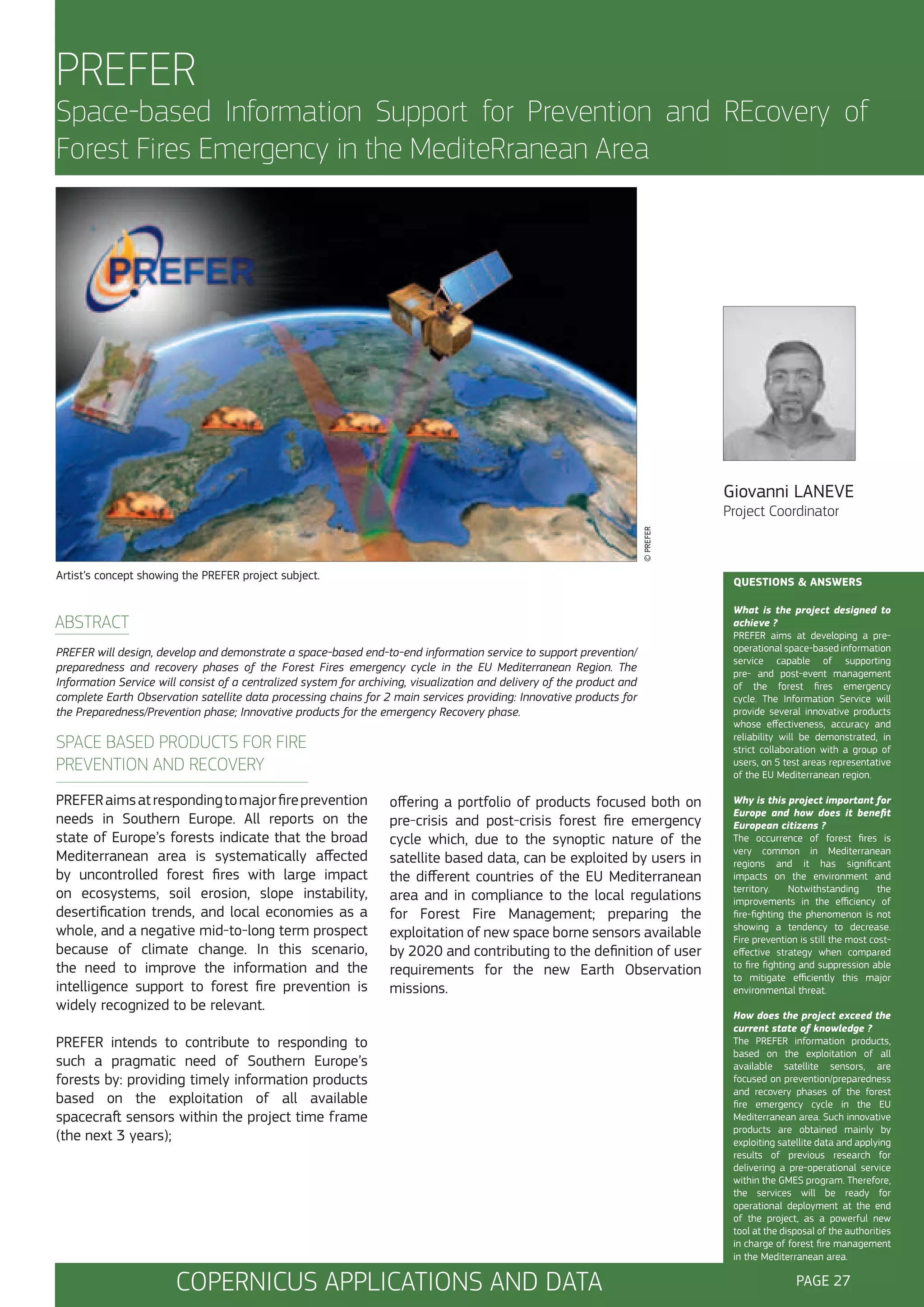 PREFER

Space-based Information Support for Prevention and REcovery of
Forest Fires Emergency in the MediteRranean Area

Giovanni LANEVE
© PREFER

Project Coordinator

Artist’s concept showing the PREFER project subject.

QUESTIONS & ANSWERS

ABSTRACT
PREFER will design, develop and demonstrate a space-based end-to-end information service to support prevention/
preparedness and recovery phases of the Forest Fires emergency cycle in the EU Mediterranean Region. The
Information Service will consist of a centralized system for archiving, visualization and delivery of the product and
complete Earth Observation satellite data processing chains for 2 main services providing: Innovative products for
the Preparedness/Prevention phase; Innovative products for the emergency Recovery phase.

SPACE BASED PRODUCTS FOR FIRE
PREVENTION AND RECOVERY
PREFER aims at responding to major fire prevention
needs in Southern Europe. All reports on the
state of Europe’s forests indicate that the broad
Mediterranean area is systematically affected
by uncontrolled forest fires with large impact
on ecosystems, soil erosion, slope instability,
desertification trends, and local economies as a
whole, and a negative mid-to-long term prospect
because of climate change. In this scenario,
the need to improve the information and the
intelligence support to forest fire prevention is
widely recognized to be relevant.

offering a portfolio of products focused both on
pre-crisis and post-crisis forest fire emergency
cycle which, due to the synoptic nature of the
satellite based data, can be exploited by users in
the different countries of the EU Mediterranean
area and in compliance to the local regulations
for Forest Fire Management; preparing the
exploitation of new space borne sensors available
by 2020 and contributing to the definition of user
requirements for the new Earth Observation
missions.

PREFER intends to contribute to responding to
such a pragmatic need of Southern Europe’s
forests by: providing timely information products
based on the exploitation of all available
spacecraft sensors within the project time frame
(the next 3 years);

COPERNICUS APPLICATIONS AND DATA

What is the project designed to
achieve ?
PREFER aims at developing a preoperational space-based information
service capable of supporting
pre- and post-event management
of the forest fires emergency
cycle. The Information Service will
provide several innovative products
whose effectiveness, accuracy and
reliability will be demonstrated, in
strict collaboration with a group of
users, on 5 test areas representative
of the EU Mediterranean region.
Why is this project important for
Europe and how does it benefit
European citizens ?
The occurrence of forest fires is
very common in Mediterranean
regions and it has significant
impacts on the environment and
territory.
Notwithstanding
the
improvements in the efficiency of
fire-fighting the phenomenon is not
showing a tendency to decrease.
Fire prevention is still the most costeffective strategy when compared
to fire fighting and suppression able
to mitigate efficiently this major
environmental threat.
How does the project exceed the
current state of knowledge ?
The PREFER information products,
based on the exploitation of all
available satellite sensors, are
focused on prevention/preparedness
and recovery phases of the forest
fire emergency cycle in the EU
Mediterranean area. Such innovative
products are obtained mainly by
exploiting satellite data and applying
results of previous research for
delivering a pre-operational service
within the GMES program. Therefore,
the services will be ready for
operational deployment at the end
of the project, as a powerful new
tool at the disposal of the authorities
in charge of forest fire management
in the Mediterranean area.

PAGE 27

 