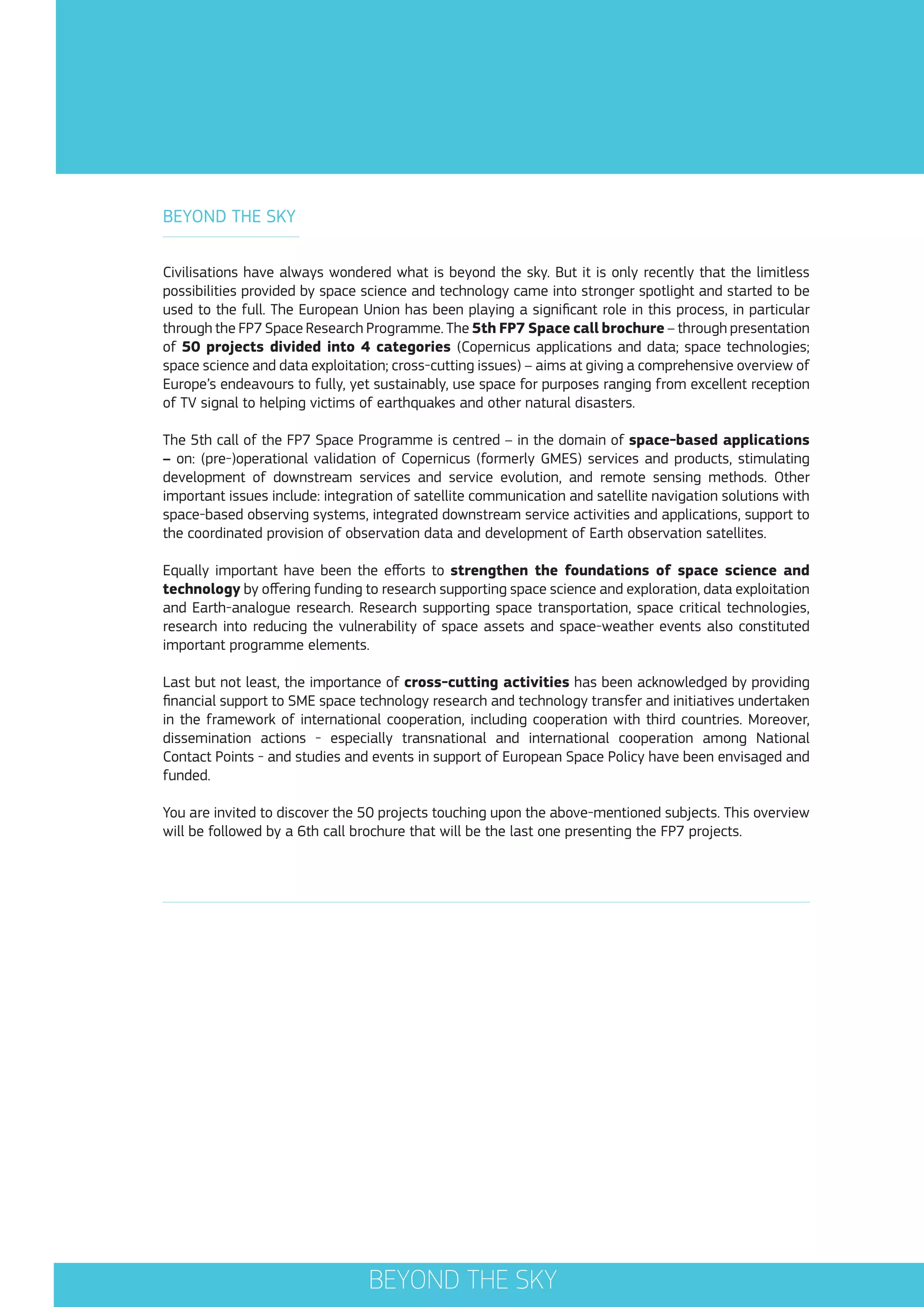 BEYOND THE SKY
Civilisations have always wondered what is beyond the sky. But it is only recently that the limitless
possibilities provided by space science and technology came into stronger spotlight and started to be
used to the full. The European Union has been playing a significant role in this process, in particular
through the FP7 Space Research Programme. The 5th FP7 Space call brochure – through presentation
of 50 projects divided into 4 categories (Copernicus applications and data; space technologies;
space science and data exploitation; cross-cutting issues) – aims at giving a comprehensive overview of
Europe’s endeavours to fully, yet sustainably, use space for purposes ranging from excellent reception
of TV signal to helping victims of earthquakes and other natural disasters.
The 5th call of the FP7 Space Programme is centred – in the domain of space-based applications
– on: (pre-)operational validation of Copernicus (formerly GMES) services and products, stimulating
development of downstream services and service evolution, and remote sensing methods. Other
important issues include: integration of satellite communication and satellite navigation solutions with
space-based observing systems, integrated downstream service activities and applications, support to
the coordinated provision of observation data and development of Earth observation satellites.
Equally important have been the efforts to strengthen the foundations of space science and
technology by offering funding to research supporting space science and exploration, data exploitation
and Earth-analogue research. Research supporting space transportation, space critical technologies,
research into reducing the vulnerability of space assets and space-weather events also constituted
important programme elements.
Last but not least, the importance of cross-cutting activities has been acknowledged by providing
financial support to SME space technology research and technology transfer and initiatives undertaken
in the framework of international cooperation, including cooperation with third countries. Moreover,
dissemination actions - especially transnational and international cooperation among National
Contact Points - and studies and events in support of European Space Policy have been envisaged and
funded.
You are invited to discover the 50 projects touching upon the above-mentioned subjects. This overview
will be followed by a 6th call brochure that will be the last one presenting the FP7 projects.

BEYOND THE SKY

 