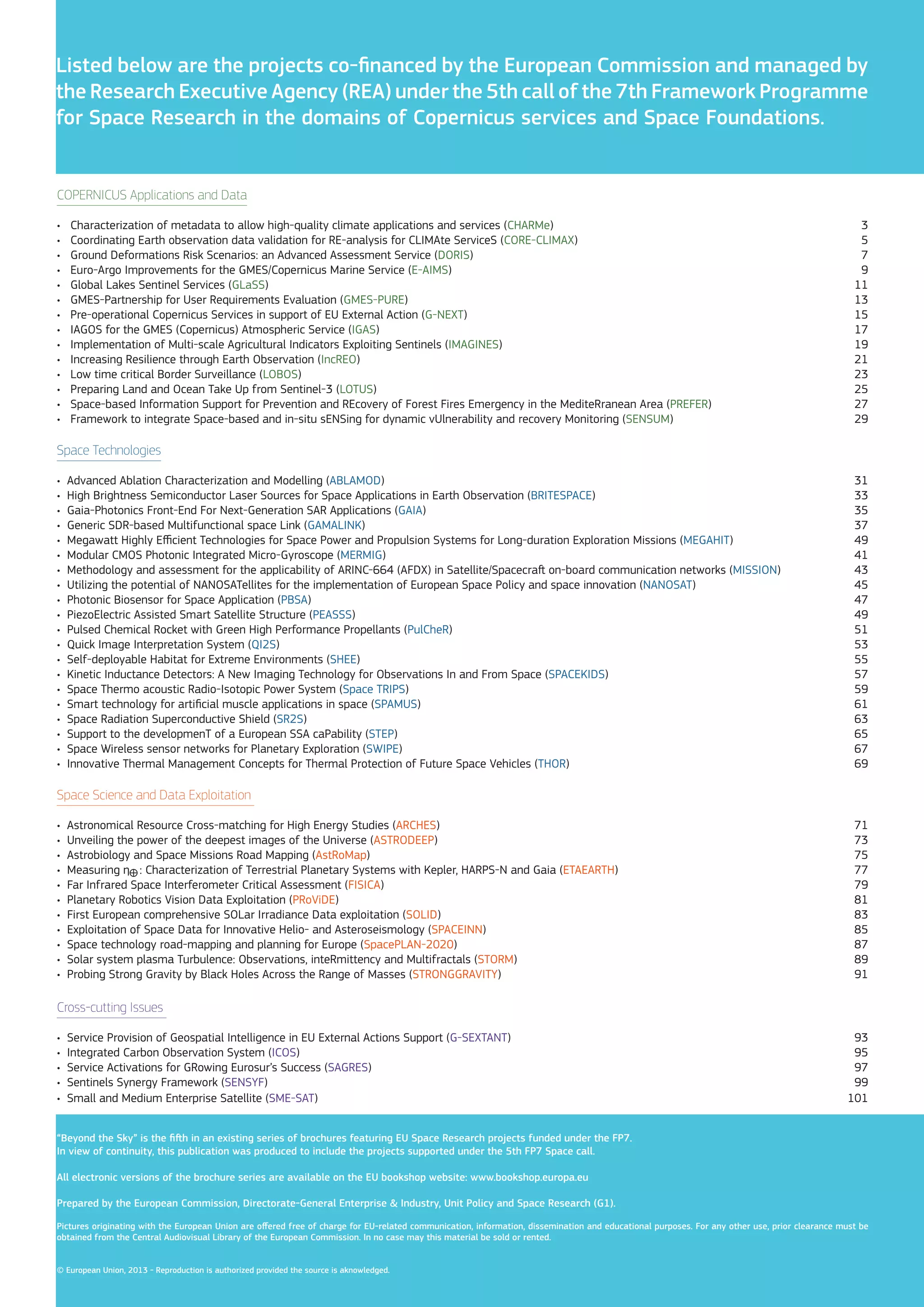Listed below are the projects co-financed by the European Commission and managed by
the Research Executive Agency (REA) under the 5th call of the 7th Framework Programme
for Space Research in the domains of Copernicus services and Space Foundations.

COPERNICUS Applications and Data
•
•
•
•
•
•
•
•
•
•
•
•
•
•

Characterization of metadata to allow high-quality climate applications and services (CHARMe)
Coordinating Earth observation data validation for RE-analysis for CLIMAte ServiceS (CORE-CLIMAX)
Ground Deformations Risk Scenarios: an Advanced Assessment Service (DORIS)
Euro-Argo Improvements for the GMES/Copernicus Marine Service (E-AIMS)
Global Lakes Sentinel Services (GLaSS)
GMES-Partnership for User Requirements Evaluation (GMES-PURE)
Pre-operational Copernicus Services in support of EU External Action (G-NEXT)
IAGOS for the GMES (Copernicus) Atmospheric Service (IGAS)
Implementation of Multi-scale Agricultural Indicators Exploiting Sentinels (IMAGINES)
Increasing Resilience through Earth Observation (IncREO)
Low time critical Border Surveillance (LOBOS)
Preparing Land and Ocean Take Up from Sentinel-3 (LOTUS)
Space-based Information Support for Prevention and REcovery of Forest Fires Emergency in the MediteRranean Area (PREFER)
Framework to integrate Space-based and in-situ sENSing for dynamic vUlnerability and recovery Monitoring (SENSUM)

3
5
7
9
11
13
15
17
19
21
23
25
27
29

Space Technologies
•
•
•
•
•
•
•
•
•
•
•
•
•
•
•
•
•
•
•
•

Advanced Ablation Characterization and Modelling (ABLAMOD)
High Brightness Semiconductor Laser Sources for Space Applications in Earth Observation (BRITESPACE)
Gaia-Photonics Front-End For Next-Generation SAR Applications (GAIA)
Generic SDR-based Multifunctional space Link (GAMALINK)
Megawatt Highly Efficient Technologies for Space Power and Propulsion Systems for Long-duration Exploration Missions (MEGAHIT)
Modular CMOS Photonic Integrated Micro-Gyroscope (MERMIG)
Methodology and assessment for the applicability of ARINC-664 (AFDX) in Satellite/Spacecraft on-board communication networks (MISSION)
Utilizing the potential of NANOSATellites for the implementation of European Space Policy and space innovation (NANOSAT)
Photonic Biosensor for Space Application (PBSA)
PiezoElectric Assisted Smart Satellite Structure (PEASSS)
Pulsed Chemical Rocket with Green High Performance Propellants (PulCheR)
Quick Image Interpretation System (QI2S)
Self-deployable Habitat for Extreme Environments (SHEE)
Kinetic Inductance Detectors: A New Imaging Technology for Observations In and From Space (SPACEKIDS)
Space Thermo acoustic Radio-Isotopic Power System (Space TRIPS)
Smart technology for artificial muscle applications in space (SPAMUS)
Space Radiation Superconductive Shield (SR2S)
Support to the developmenT of a European SSA caPability (STEP)
Space Wireless sensor networks for Planetary Exploration (SWIPE)
Innovative Thermal Management Concepts for Thermal Protection of Future Space Vehicles (THOR)

31
33
35
37
49
41
43
45
47
49
51
53
55
57
59
61
63
65
67
69

Space Science and Data Exploitation
•
•
•
•
•
•
•
•
•
•
•

Astronomical Resource Cross-matching for High Energy Studies (ARCHES)
Unveiling the power of the deepest images of the Universe (ASTRODEEP)
Astrobiology and Space Missions Road Mapping (AstRoMap)
Measuring ŋ : Characterization of Terrestrial Planetary Systems with Kepler, HARPS-N and Gaia (ETAEARTH)
Far Infrared Space Interferometer Critical Assessment (FISICA)
Planetary Robotics Vision Data Exploitation (PRoViDE)
First European comprehensive SOLar Irradiance Data exploitation (SOLID)
Exploitation of Space Data for Innovative Helio- and Asteroseismology (SPACEINN)
Space technology road-mapping and planning for Europe (SpacePLAN-2020)
Solar system plasma Turbulence: Observations, inteRmittency and Multifractals (STORM)
Probing Strong Gravity by Black Holes Across the Range of Masses (STRONGGRAVITY)

71
73
75
77
79
81
83
85
87
89
91

Cross-cutting Issues
•
•
•
•
•

Service Provision of Geospatial Intelligence in EU External Actions Support (G-SEXTANT)
Integrated Carbon Observation System (ICOS)
Service Activations for GRowing Eurosur’s Success (SAGRES)
Sentinels Synergy Framework (SENSYF)
Small and Medium Enterprise Satellite (SME-SAT)

93
95
97
99
101

“Beyond the Sky” is the fifth in an existing series of brochures featuring EU Space Research projects funded under the FP7.
In view of continuity, this publication was produced to include the projects supported under the 5th FP7 Space call.
All electronic versions of the brochure series are available on the EU bookshop website: www.bookshop.europa.eu
Prepared by the European Commission, Directorate-General Enterprise & Industry, Unit Policy and Space Research (G1).
Pictures originating with the European Union are offered free of charge for EU-related communication, information, dissemination and educational purposes. For any other use, prior clearance must be
obtained from the Central Audiovisual Library of the European Commission. In no case may this material be sold or rented.
© European Union, 2013 - Reproduction is authorized provided the source is aknowledged.

 