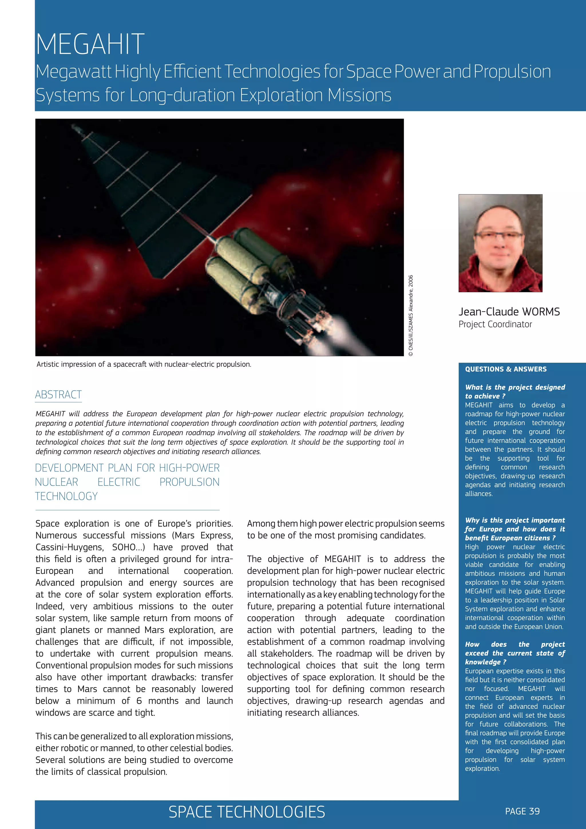 MEGAHIT

© CNES/ill./SZAMES Alexandre, 2006

Megawatt Highly Efficient Technologies for Space Power and Propulsion
Systems for Long-duration Exploration Missions

Artistic impression of a spacecraft with nuclear-electric propulsion.

ABSTRACT
MEGAHIT will address the European development plan for high-power nuclear electric propulsion technology,
preparing a potential future international cooperation through coordination action with potential partners, leading
to the establishment of a common European roadmap involving all stakeholders. The roadmap will be driven by
technological choices that suit the long term objectives of space exploration. It should be the supporting tool in
defining common research objectives and initiating research alliances.

DEVELOPMENT PLAN FOR HIGH-POWER
NUCLEAR
ELECTRIC
PROPULSION
TECHNOLOGY
Space exploration is one of Europe’s priorities.
Numerous successful missions (Mars Express,
Cassini-Huygens, SOHO…) have proved that
this field is often a privileged ground for intraEuropean
and
international
cooperation.
Advanced propulsion and energy sources are
at the core of solar system exploration efforts.
Indeed, very ambitious missions to the outer
solar system, like sample return from moons of
giant planets or manned Mars exploration, are
challenges that are difficult, if not impossible,
to undertake with current propulsion means.
Conventional propulsion modes for such missions
also have other important drawbacks: transfer
times to Mars cannot be reasonably lowered
below a minimum of 6 months and launch
windows are scarce and tight.

Among them high power electric propulsion seems
to be one of the most promising candidates.
The objective of MEGAHIT is to address the
development plan for high-power nuclear electric
propulsion technology that has been recognised
internationally as a key enabling technology for the
future, preparing a potential future international
cooperation through adequate coordination
action with potential partners, leading to the
establishment of a common roadmap involving
all stakeholders. The roadmap will be driven by
technological choices that suit the long term
objectives of space exploration. It should be the
supporting tool for defining common research
objectives, drawing-up research agendas and
initiating research alliances.

This can be generalized to all exploration missions,
either robotic or manned, to other celestial bodies.
Several solutions are being studied to overcome
the limits of classical propulsion.

SPACE TECHNOLOGIES

Jean-Claude WORMS
Project Coordinator

QUESTIONS & ANSWERS
What is the project designed
to achieve ?
MEGAHIT aims to develop a
roadmap for high-power nuclear
electric propulsion technology
and prepare the ground for
future international cooperation
between the partners. It should
be the supporting tool for
defining
common
research
objectives, drawing-up research
agendas and initiating research
alliances.
Why is this project important
for Europe and how does it
benefit European citizens ?
High power nuclear electric
propulsion is probably the most
viable candidate for enabling
ambitious missions and human
exploration to the solar system.
MEGAHIT will help guide Europe
to a leadership position in Solar
System exploration and enhance
international cooperation within
and outside the European Union.
How
does
the
project
exceed the current state of
knowledge ?
European expertise exists in this
field but it is neither consolidated
nor focused. MEGAHIT will
connect European experts in
the field of advanced nuclear
propulsion and will set the basis
for future collaborations. The
final roadmap will provide Europe
with the first consolidated plan
for
developing
high-power
propulsion for solar system
exploration.

PAGE 39

 