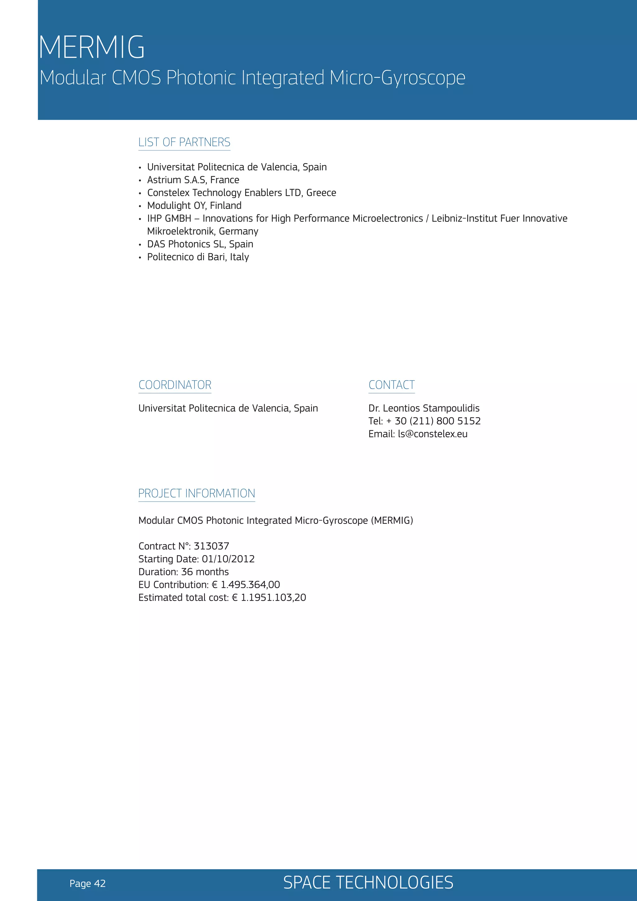 MERMIG

Modular CMOS Photonic Integrated Micro-Gyroscope
LIST OF PARTNERS
•
•
•
•
•

Universitat Politecnica de Valencia, Spain
Astrium S.A.S, France
Constelex Technology Enablers LTD, Greece
Modulight OY, Finland
IHP GMBH – Innovations for High Performance Microelectronics / Leibniz-Institut Fuer Innovative
Mikroelektronik, Germany
• DAS Photonics SL, Spain
• Politecnico di Bari, Italy

COORDINATOR

CONTACT

Universitat Politecnica de Valencia, Spain

Dr. Leontios Stampoulidis
Tel: + 30 (211) 800 5152
Email: ls@constelex.eu

PROJECT INFORMATION
Modular CMOS Photonic Integrated Micro-Gyroscope (MERMIG)
Contract N°: 313037
Starting Date: 01/10/2012
Duration: 36 months
EU Contribution: € 1.495.364,00
Estimated total cost: € 1.1951.103,20

Page 42

SPACE TECHNOLOGIES

 