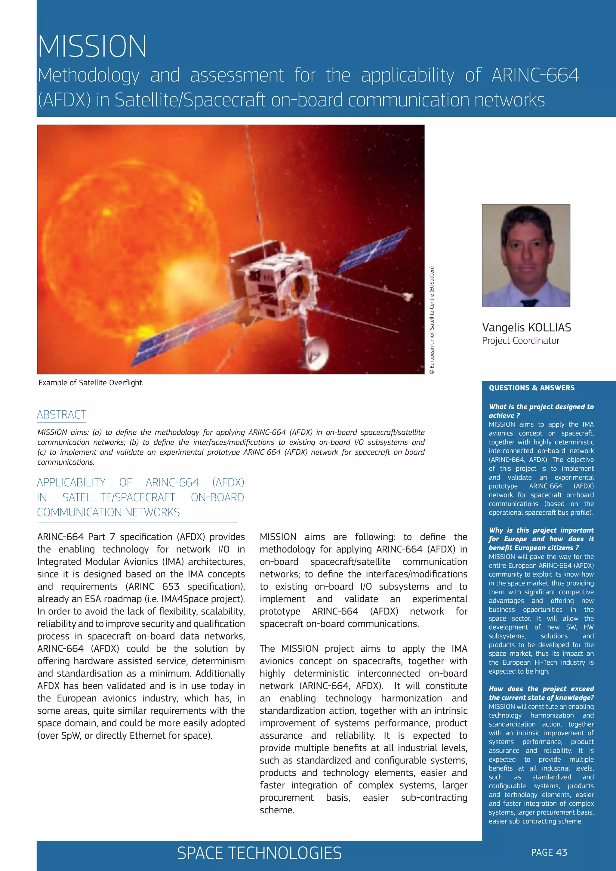 MISSION

© European Union Satellite Centre (EUSatCen)

Methodology and assessment for the applicability of ARINC-664
(AFDX) in Satellite/Spacecraft on-board communication networks

Example of Satellite Overflight.

Vangelis KOLLIAS
Project Coordinator

QUESTIONS & ANSWERS

ABSTRACT
MISSION aims: (a) to define the methodology for applying ARINC-664 (AFDX) in on-board spacecraft/satellite
communication networks; (b) to define the interfaces/modifications to existing on-board I/O subsystems and
(c) to implement and validate an experimental prototype ARINC-664 (AFDX) network for spacecraft on-board
communications.

APPLICABILITY OF ARINC-664 (AFDX)
IN SATELLITE/SPACECRAFT ON-BOARD
COMMUNICATION NETWORKS
ARINC-664 Part 7 specification (AFDX) provides
the enabling technology for network I/O in
Integrated Modular Avionics (IMA) architectures,
since it is designed based on the IMA concepts
and requirements (ARINC 653 specification),
already an ESA roadmap (i.e. IMA4Space project).
In order to avoid the lack of flexibility, scalability,
reliability and to improve security and qualification
process in spacecraft on-board data networks,
ARINC-664 (AFDX) could be the solution by
offering hardware assisted service, determinism
and standardisation as a minimum. Additionally
AFDX has been validated and is in use today in
the European avionics industry, which has, in
some areas, quite similar requirements with the
space domain, and could be more easily adopted
(over SpW, or directly Ethernet for space).

MISSION aims are following: to define the
methodology for applying ARINC-664 (AFDX) in
on-board spacecraft/satellite communication
networks; to define the interfaces/modifications
to existing on-board I/O subsystems and to
implement and validate an experimental
prototype ARINC-664 (AFDX) network for
spacecraft on-board communications.
The MISSION project aims to apply the IMA
avionics concept on spacecrafts, together with
highly deterministic interconnected on-board
network (ARINC-664, AFDX). It will constitute
an enabling technology harmonization and
standardization action, together with an intrinsic
improvement of systems performance, product
assurance and reliability. It is expected to
provide multiple benefits at all industrial levels,
such as standardized and configurable systems,
products and technology elements, easier and
faster integration of complex systems, larger
procurement basis, easier sub-contracting
scheme.

SPACE TECHNOLOGIES

What is the project designed to
achieve ?
MISSION aims to apply the IMA
avionics concept on spacecraft,
together with highly deterministic
interconnected on-board network
(ARINC-664, AFDX). The objective
of this project is to implement
and validate an experimental
prototype
ARINC-664
(AFDX)
network for spacecraft on-board
communications (based on the
operational spacecraft bus profile).
Why is this project important
for Europe and how does it
benefit European citizens ?
MISSION will pave the way for the
entire European ARINC-664 (AFDX)
community to exploit its know-how
in the space market, thus providing
them with significant competitive
advantages and offering new
business opportunities in the
space sector. It will allow the
development of new SW, HW
subsystems,
solutions
and
products to be developed for the
space market, thus its impact on
the European Hi-Tech industry is
expected to be high.
How does the project exceed
the current state of knowledge?
MISSION will constitute an enabling
technology harmonization and
standardization action, together
with an intrinsic improvement of
systems performance, product
assurance and reliability. It is
expected to provide multiple
benefits at all industrial levels,
such
as
standardized
and
configurable systems, products
and technology elements, easier
and faster integration of complex
systems, larger procurement basis,
easier sub-contracting scheme.

PAGE 43

 