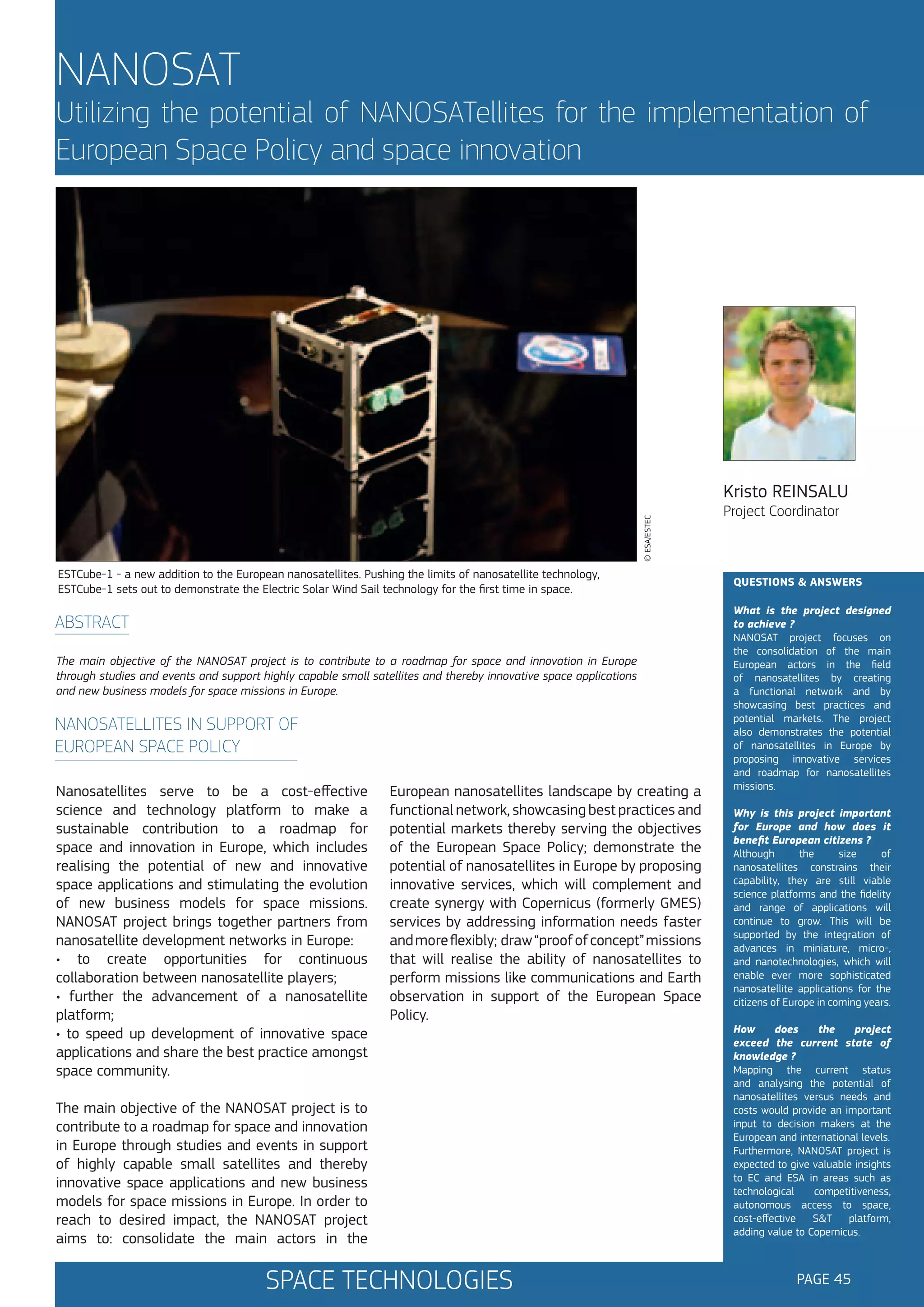 NANOSAT

Utilizing the potential of NANOSATellites for the implementation of
European Space Policy and space innovation

© ESA/ESTEC

Kristo REINSALU

ESTCube-1 - a new addition to the European nanosatellites. Pushing the limits of nanosatellite technology,
ESTCube-1 sets out to demonstrate the Electric Solar Wind Sail technology for the first time in space.

ABSTRACT
The main objective of the NANOSAT project is to contribute to a roadmap for space and innovation in Europe
through studies and events and support highly capable small satellites and thereby innovative space applications
and new business models for space missions in Europe.

NANOSATELLITES IN SUPPORT OF
EUROPEAN SPACE POLICY
Nanosatellites serve to be a cost-effective
science and technology platform to make a
sustainable contribution to a roadmap for
space and innovation in Europe, which includes
realising the potential of new and innovative
space applications and stimulating the evolution
of new business models for space missions.
NANOSAT project brings together partners from
nanosatellite development networks in Europe:
• to create opportunities for continuous
collaboration between nanosatellite players;
• further the advancement of a nanosatellite
platform;
• to speed up development of innovative space
applications and share the best practice amongst
space community.

European nanosatellites landscape by creating a
functional network, showcasing best practices and
potential markets thereby serving the objectives
of the European Space Policy; demonstrate the
potential of nanosatellites in Europe by proposing
innovative services, which will complement and
create synergy with Copernicus (formerly GMES)
services by addressing information needs faster
and more flexibly; draw “proof of concept” missions
that will realise the ability of nanosatellites to
perform missions like communications and Earth
observation in support of the European Space
Policy.

The main objective of the NANOSAT project is to
contribute to a roadmap for space and innovation
in Europe through studies and events in support
of highly capable small satellites and thereby
innovative space applications and new business
models for space missions in Europe. In order to
reach to desired impact, the NANOSAT project
aims to: consolidate the main actors in the

SPACE TECHNOLOGIES

Project Coordinator

QUESTIONS & ANSWERS
What is the project designed
to achieve ?
NANOSAT project focuses on
the consolidation of the main
European actors in the field
of nanosatellites by creating
a functional network and by
showcasing best practices and
potential markets. The project
also demonstrates the potential
of nanosatellites in Europe by
proposing innovative services
and roadmap for nanosatellites
missions.
Why is this project important
for Europe and how does it
benefit European citizens ?
Although
the
size
of
nanosatellites constrains their
capability, they are still viable
science platforms and the fidelity
and range of applications will
continue to grow. This will be
supported by the integration of
advances in miniature, micro-,
and nanotechnologies, which will
enable ever more sophisticated
nanosatellite applications for the
citizens of Europe in coming years.
How
does
the
project
exceed the current state of
knowledge ?
Mapping the current status
and analysing the potential of
nanosatellites versus needs and
costs would provide an important
input to decision makers at the
European and international levels.
Furthermore, NANOSAT project is
expected to give valuable insights
to EC and ESA in areas such as
technological
competitiveness,
autonomous access to space,
cost-effective
S&T
platform,
adding value to Copernicus.

PAGE 45

 