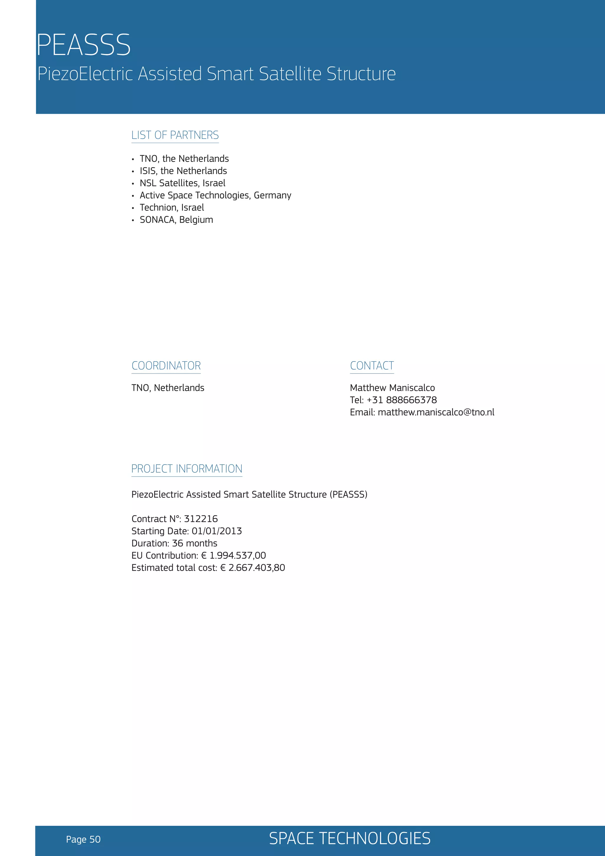 PEASSS

PiezoElectric Assisted Smart Satellite Structure
LIST OF PARTNERS
•
•
•
•
•
•

TNO, the Netherlands
ISIS, the Netherlands
NSL Satellites, Israel
Active Space Technologies, Germany
Technion, Israel
SONACA, Belgium

COORDINATOR

CONTACT

TNO, Netherlands

Matthew Maniscalco
Tel: +31 888666378
Email: matthew.maniscalco@tno.nl

PROJECT INFORMATION
PiezoElectric Assisted Smart Satellite Structure (PEASSS)
Contract N°: 312216
Starting Date: 01/01/2013
Duration: 36 months
EU Contribution: € 1.994.537,00
Estimated total cost: € 2.667.403,80

Page 50

SPACE TECHNOLOGIES

 