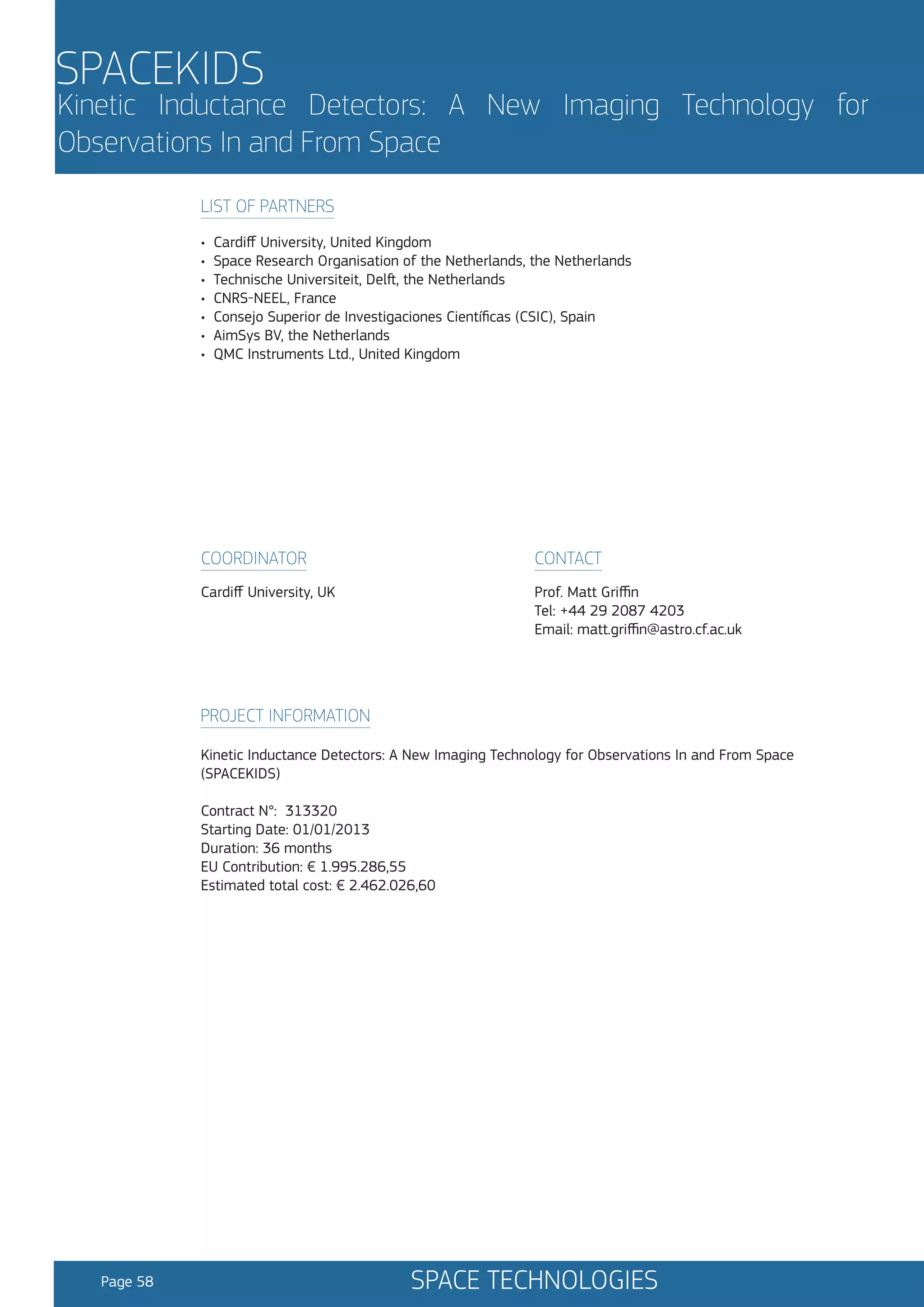 SPACEKIDS

Kinetic Inductance Detectors: A New Imaging Technology for
Observations In and From Space
LIST OF PARTNERS
•
•
•
•
•
•
•

Cardiff University, United Kingdom
Space Research Organisation of the Netherlands, the Netherlands
Technische Universiteit, Delft, the Netherlands
CNRS-NEEL, France
Consejo Superior de Investigaciones Científicas (CSIC), Spain
AimSys BV, the Netherlands
QMC Instruments Ltd., United Kingdom

COORDINATOR

CONTACT

Cardiff University, UK

Prof. Matt Griffin
Tel: +44 29 2087 4203
Email: matt.griffin@astro.cf.ac.uk

PROJECT INFORMATION
Kinetic Inductance Detectors: A New Imaging Technology for Observations In and From Space
(SPACEKIDS)
Contract N°: 313320
Starting Date: 01/01/2013
Duration: 36 months
EU Contribution: € 1.995.286,55
Estimated total cost: € 2.462.026,60

Page 58

SPACE TECHNOLOGIES

 